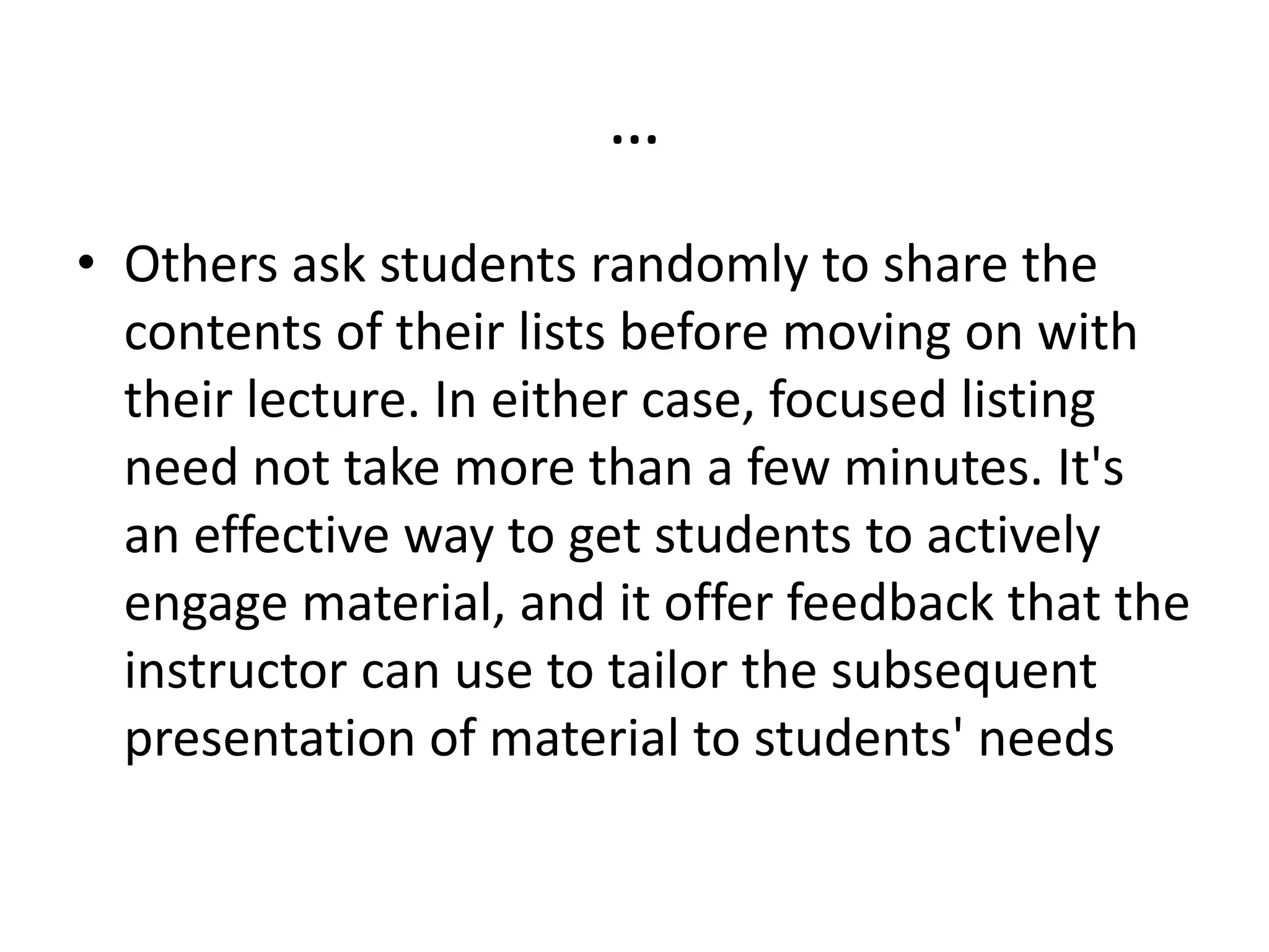 …
• Others ask students randomly to share the
contents of their lists before moving on with
their lecture. In either case, focused listing
need not take more than a few minutes. It's
an effective way to get students to actively
engage material, and it offer feedback that the
instructor can use to tailor the subsequent
presentation of material to students' needs
 