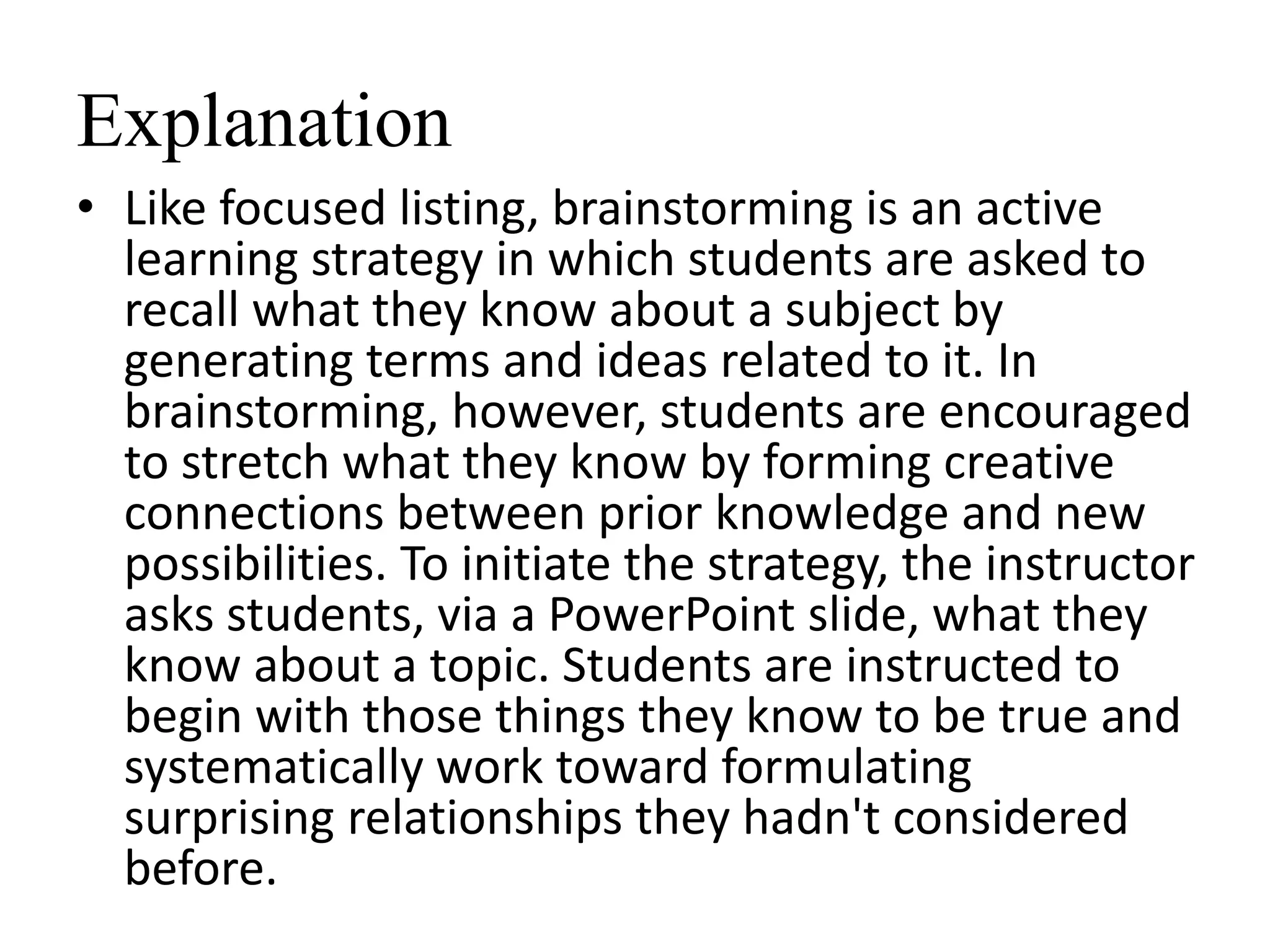 Explanation
• Like focused listing, brainstorming is an active
learning strategy in which students are asked to
recall what they know about a subject by
generating terms and ideas related to it. In
brainstorming, however, students are encouraged
to stretch what they know by forming creative
connections between prior knowledge and new
possibilities. To initiate the strategy, the instructor
asks students, via a PowerPoint slide, what they
know about a topic. Students are instructed to
begin with those things they know to be true and
systematically work toward formulating
surprising relationships they hadn't considered
before.
 