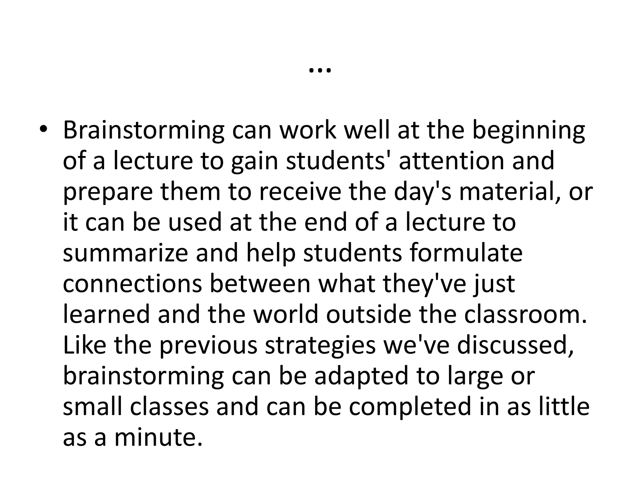 …
• Brainstorming can work well at the beginning
of a lecture to gain students' attention and
prepare them to receive the day's material, or
it can be used at the end of a lecture to
summarize and help students formulate
connections between what they've just
learned and the world outside the classroom.
Like the previous strategies we've discussed,
brainstorming can be adapted to large or
small classes and can be completed in as little
as a minute.
 