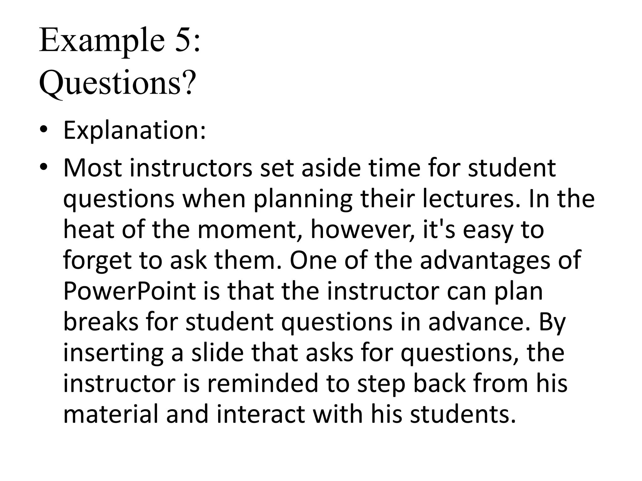 Example 5:
Questions?
• Explanation:
• Most instructors set aside time for student
questions when planning their lectures. In the
heat of the moment, however, it's easy to
forget to ask them. One of the advantages of
PowerPoint is that the instructor can plan
breaks for student questions in advance. By
inserting a slide that asks for questions, the
instructor is reminded to step back from his
material and interact with his students.
 