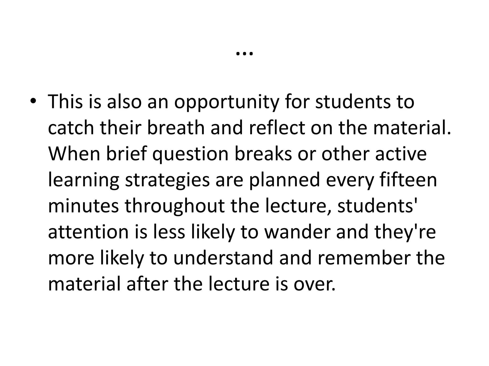 …
• This is also an opportunity for students to
catch their breath and reflect on the material.
When brief question breaks or other active
learning strategies are planned every fifteen
minutes throughout the lecture, students'
attention is less likely to wander and they're
more likely to understand and remember the
material after the lecture is over.
 