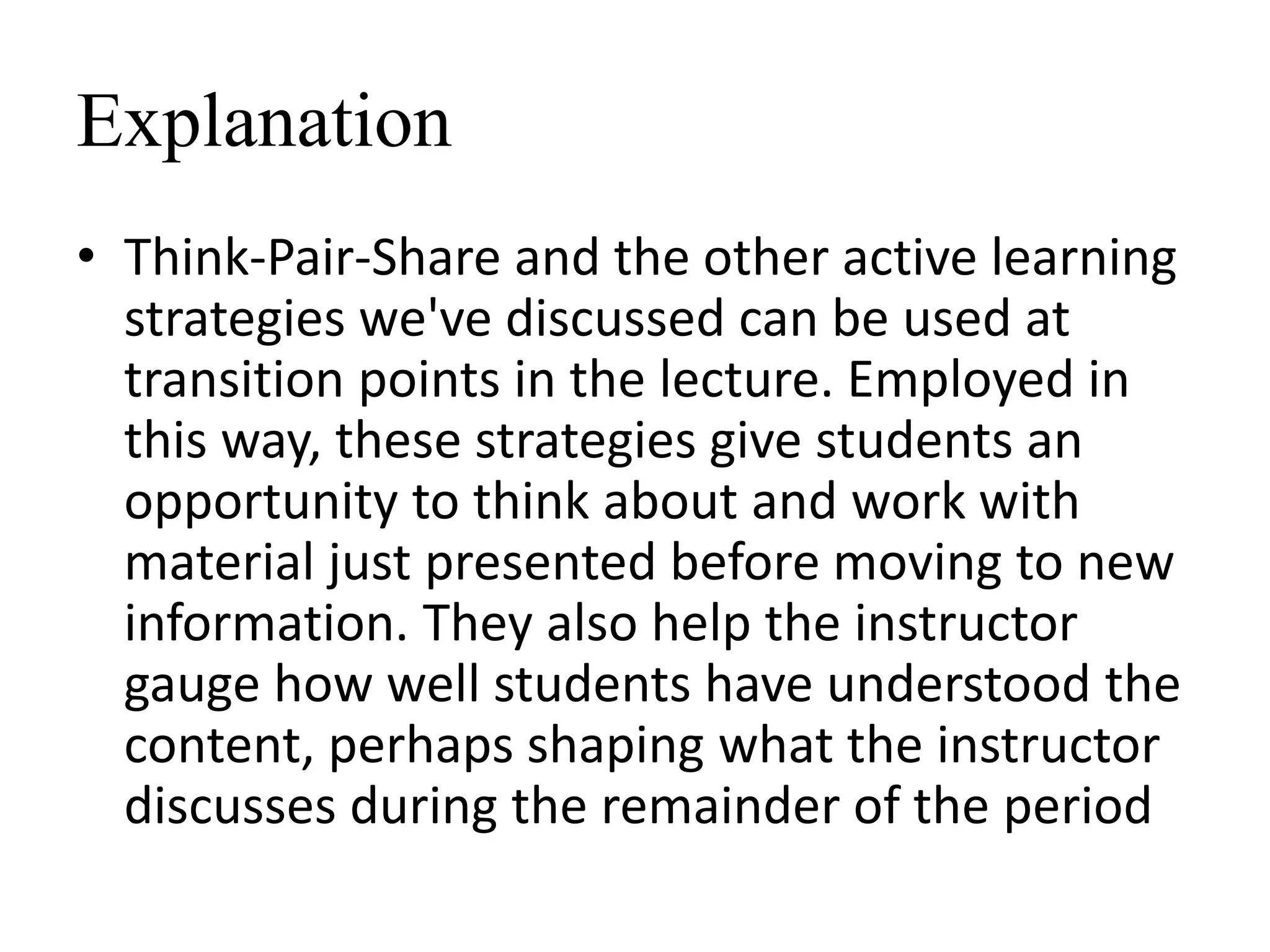 Explanation
• Think-Pair-Share and the other active learning
strategies we've discussed can be used at
transition points in the lecture. Employed in
this way, these strategies give students an
opportunity to think about and work with
material just presented before moving to new
information. They also help the instructor
gauge how well students have understood the
content, perhaps shaping what the instructor
discusses during the remainder of the period
 