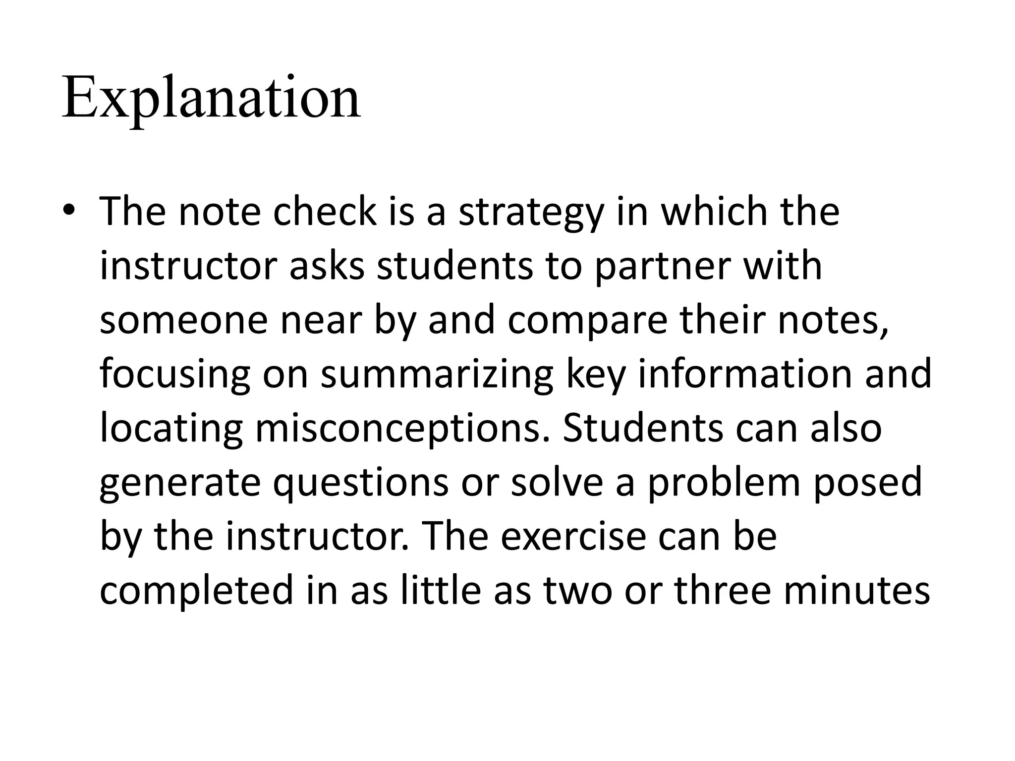 Explanation
• The note check is a strategy in which the
instructor asks students to partner with
someone near by and compare their notes,
focusing on summarizing key information and
locating misconceptions. Students can also
generate questions or solve a problem posed
by the instructor. The exercise can be
completed in as little as two or three minutes
 