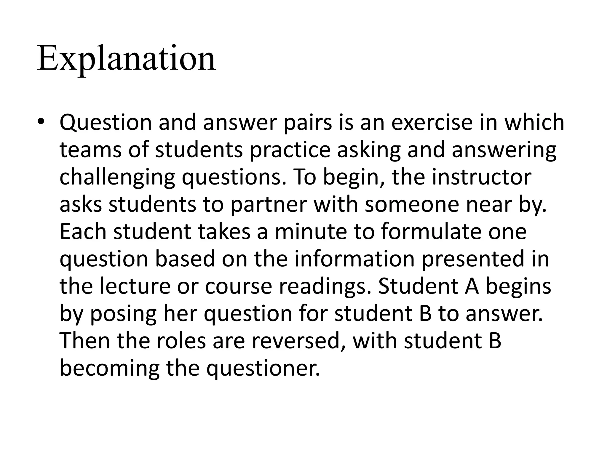 Explanation
• Question and answer pairs is an exercise in which
teams of students practice asking and answering
challenging questions. To begin, the instructor
asks students to partner with someone near by.
Each student takes a minute to formulate one
question based on the information presented in
the lecture or course readings. Student A begins
by posing her question for student B to answer.
Then the roles are reversed, with student B
becoming the questioner.
 