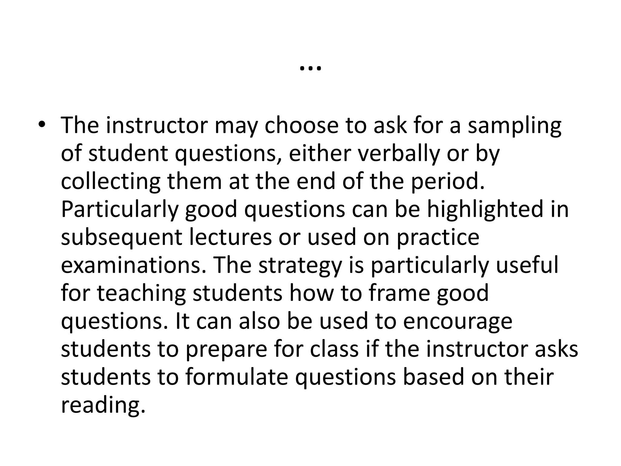 …
• The instructor may choose to ask for a sampling
of student questions, either verbally or by
collecting them at the end of the period.
Particularly good questions can be highlighted in
subsequent lectures or used on practice
examinations. The strategy is particularly useful
for teaching students how to frame good
questions. It can also be used to encourage
students to prepare for class if the instructor asks
students to formulate questions based on their
reading.
 