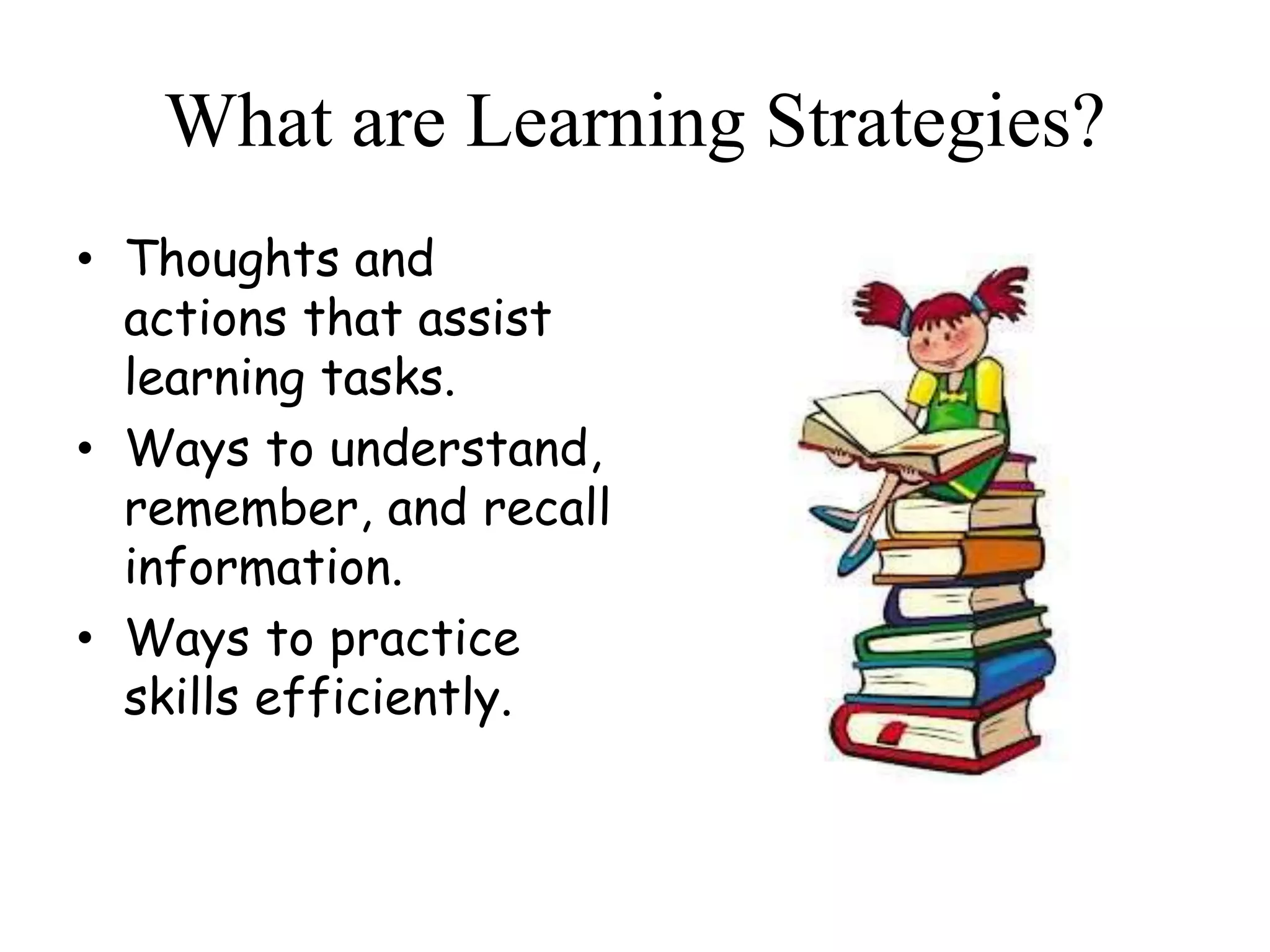 What are Learning Strategies?
• Thoughts and
actions that assist
learning tasks.
• Ways to understand,
remember, and recall
information.
• Ways to practice
skills efficiently.
 