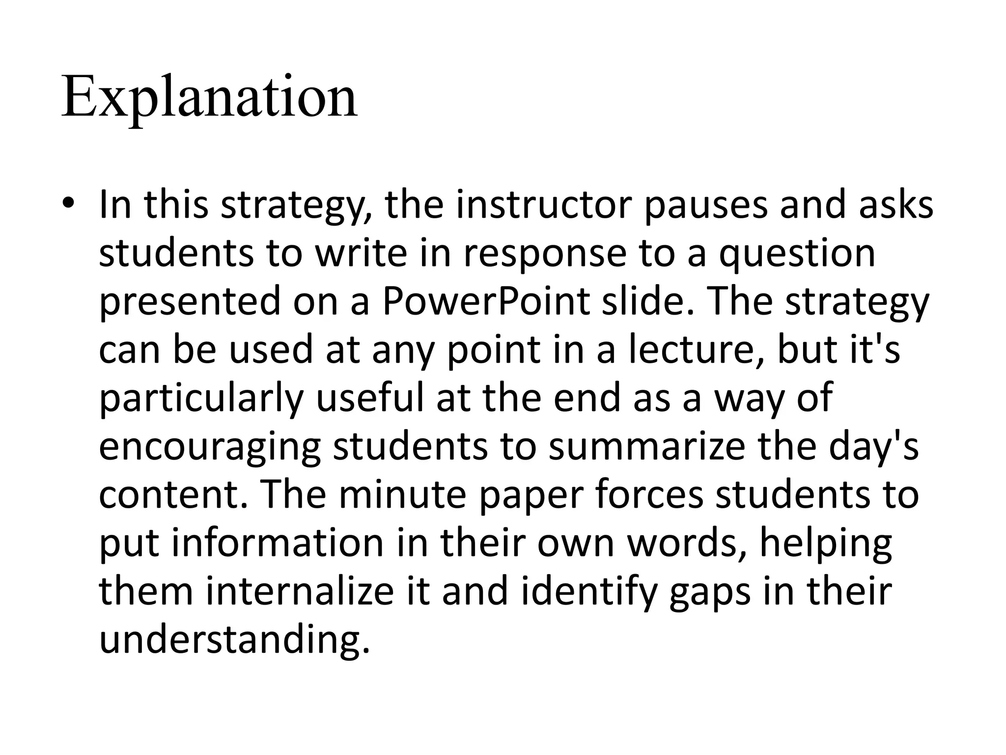 Explanation
• In this strategy, the instructor pauses and asks
students to write in response to a question
presented on a PowerPoint slide. The strategy
can be used at any point in a lecture, but it's
particularly useful at the end as a way of
encouraging students to summarize the day's
content. The minute paper forces students to
put information in their own words, helping
them internalize it and identify gaps in their
understanding.
 