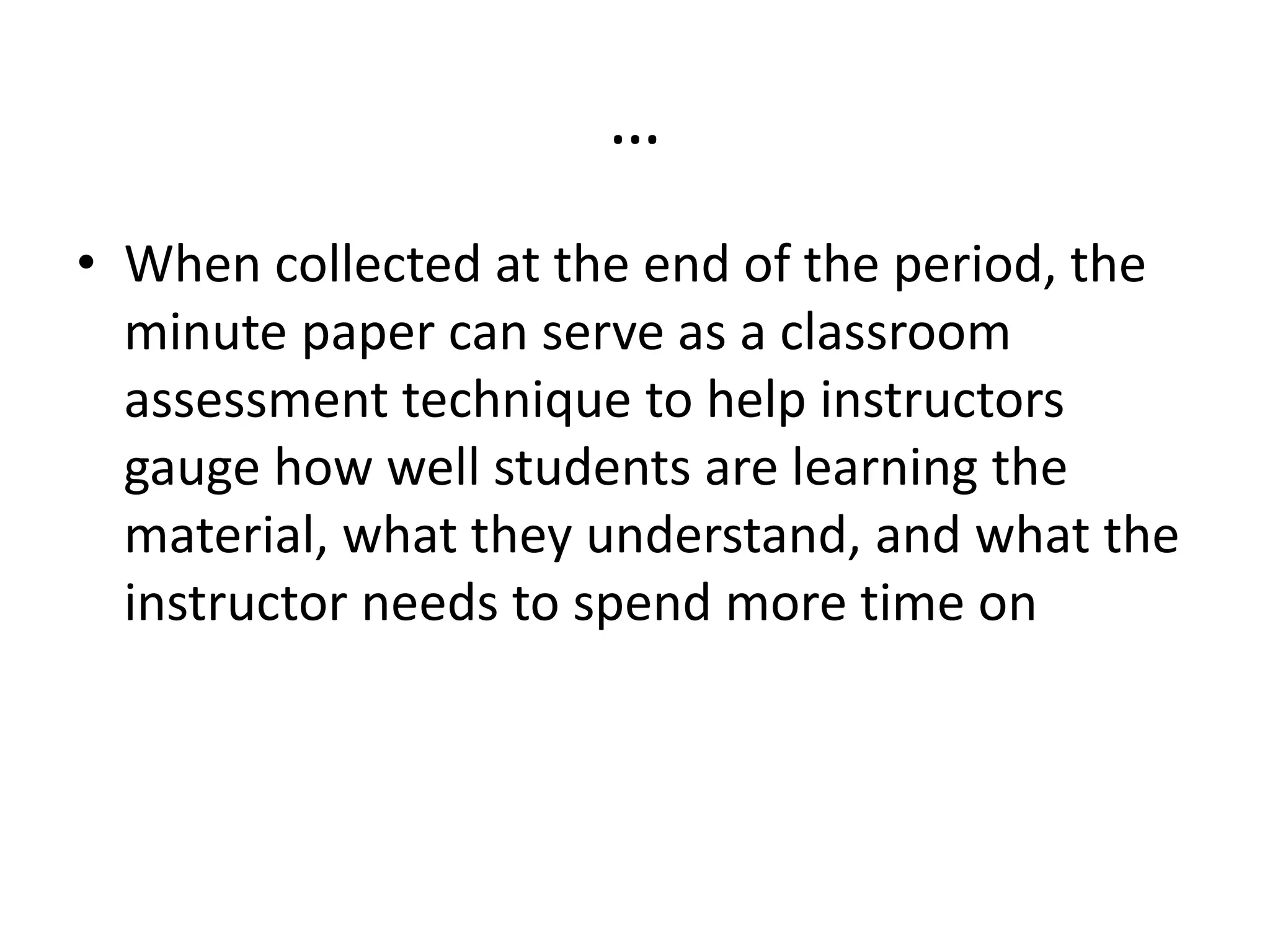 …
• When collected at the end of the period, the
minute paper can serve as a classroom
assessment technique to help instructors
gauge how well students are learning the
material, what they understand, and what the
instructor needs to spend more time on
 