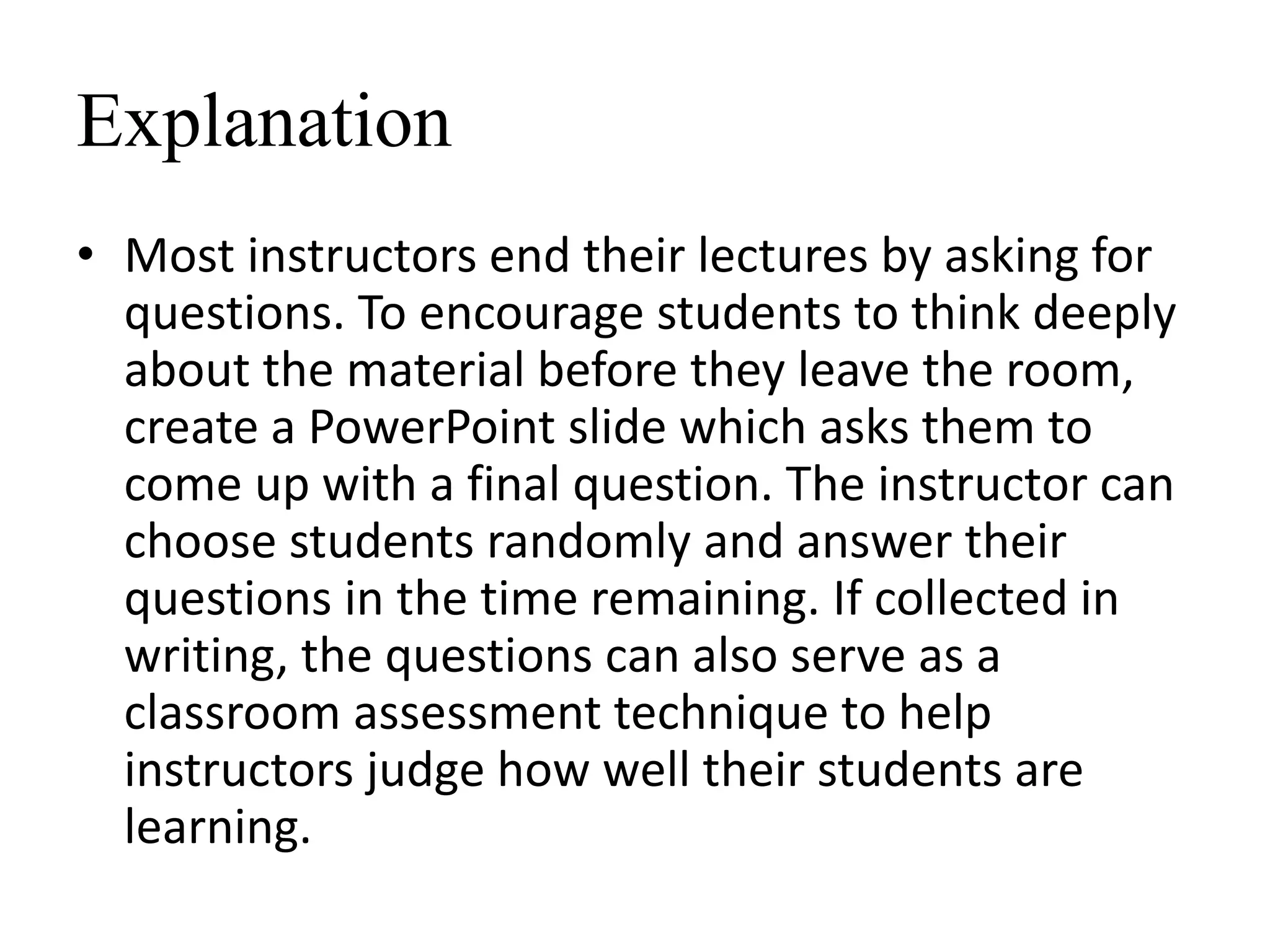 Explanation
• Most instructors end their lectures by asking for
questions. To encourage students to think deeply
about the material before they leave the room,
create a PowerPoint slide which asks them to
come up with a final question. The instructor can
choose students randomly and answer their
questions in the time remaining. If collected in
writing, the questions can also serve as a
classroom assessment technique to help
instructors judge how well their students are
learning.
 