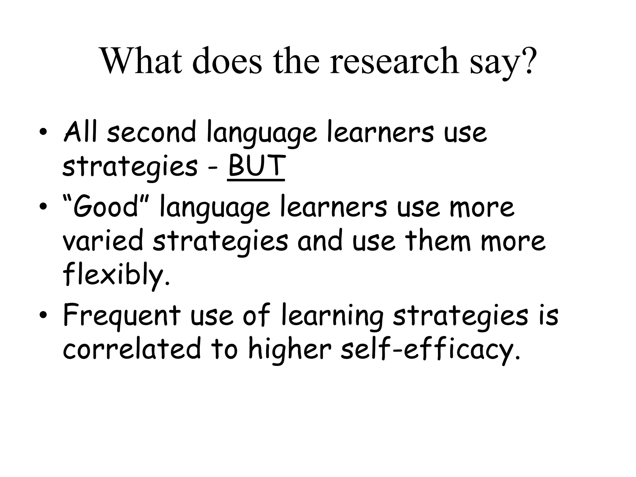 What does the research say?
• All second language learners use
strategies - BUT
• “Good” language learners use more
varied strategies and use them more
flexibly.
• Frequent use of learning strategies is
correlated to higher self-efficacy.
 