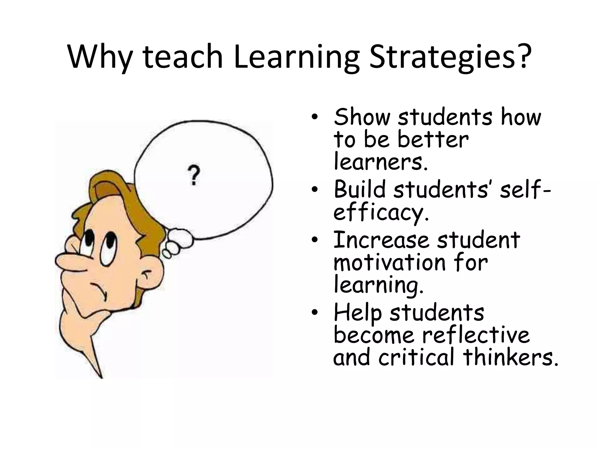 Why teach Learning Strategies?
• Show students how
to be better
learners.
• Build students’ self-
efficacy.
• Increase student
motivation for
learning.
• Help students
become reflective
and critical thinkers.
 