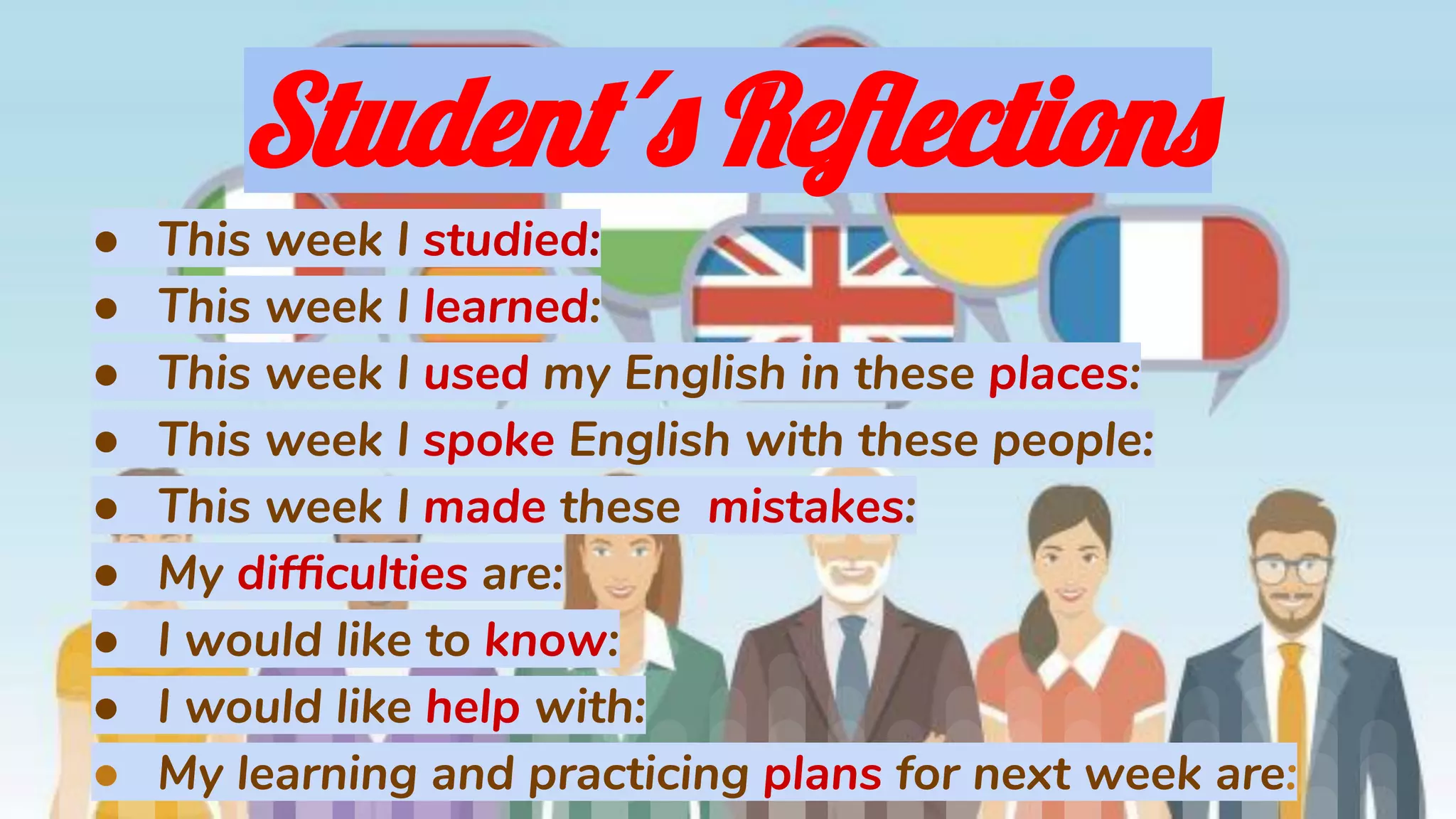 Student´s Reﬂections
● This week I studied:
● This week I learned:
● This week I used my English in these places:
● This week I spoke English with these people:
● This week I made these mistakes:
● My difﬁculties are:
● I would like to know:
● I would like help with:
● My learning and practicing plans for next week are:
 