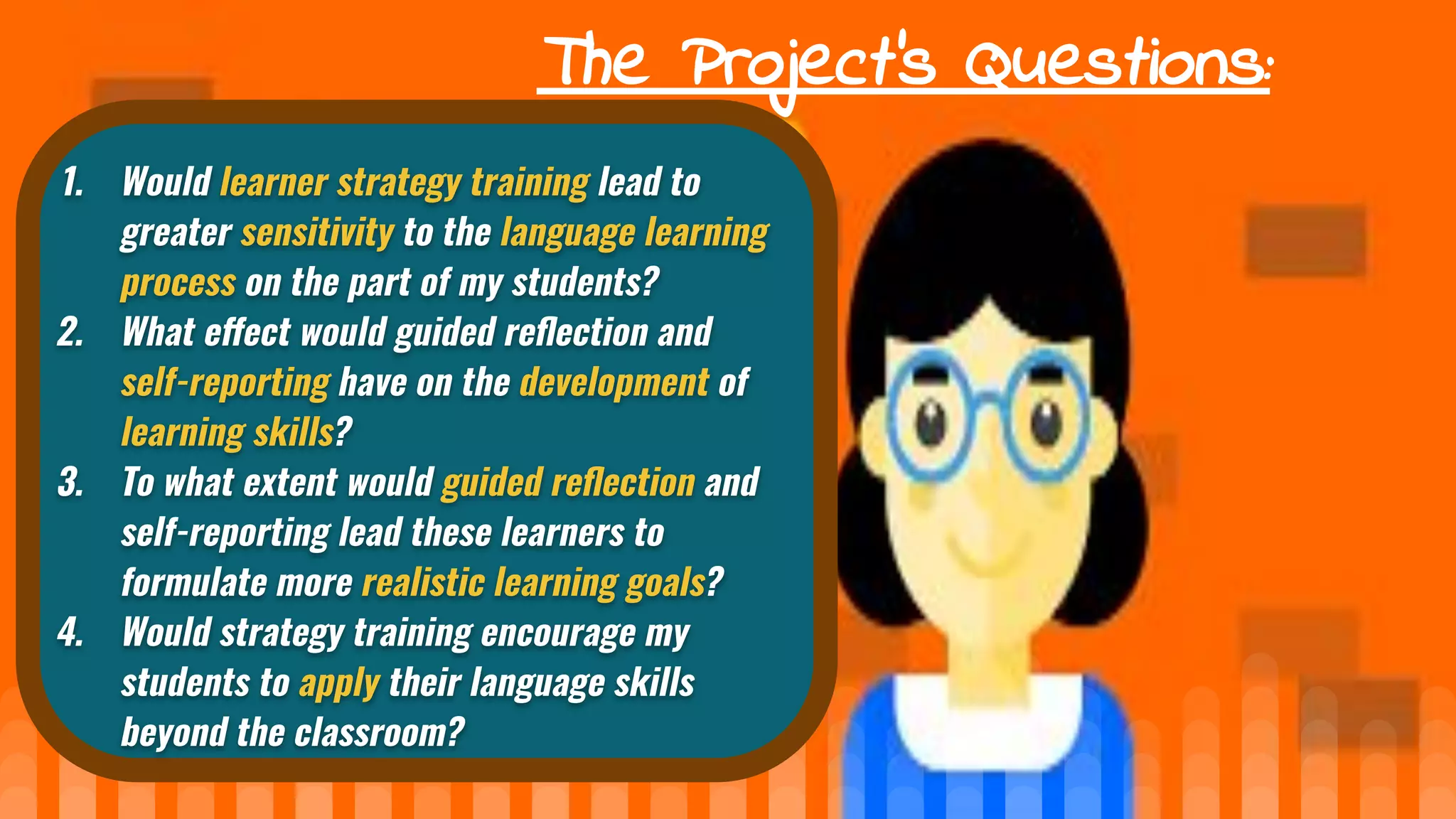 The Project’s Questions:
1. Would learner strategy training lead to
greater sensitivity to the language learning
process on the part of my students?
2. What e ect would guided reﬂection and
self-reporting have on the development of
learning skills?
3. To what extent would guided reﬂection and
self-reporting lead these learners to
formulate more realistic learning goals?
4. Would strategy training encourage my
students to apply their language skills
beyond the classroom?
 