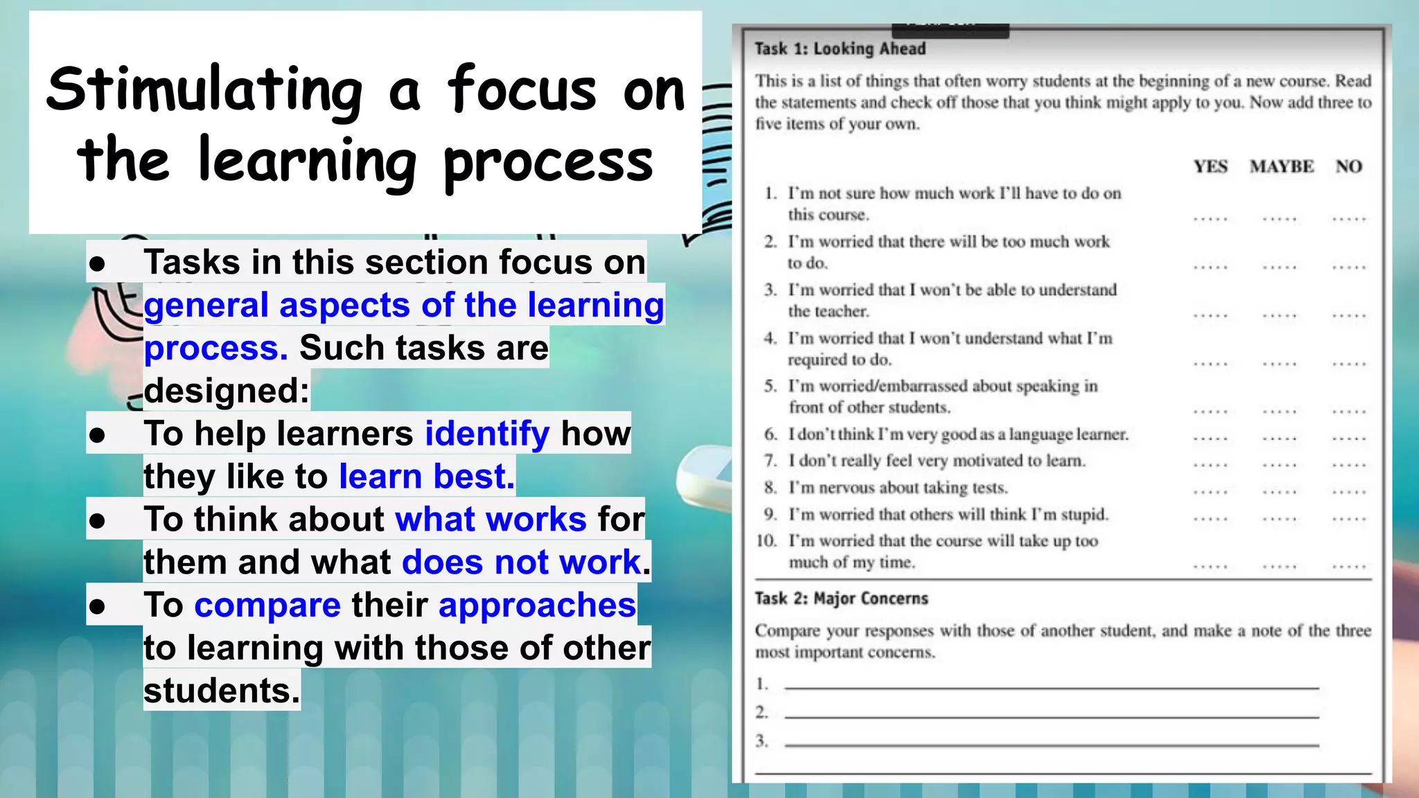 Stimulating a focus on
the learning process
● Tasks in this section focus on
general aspects of the learning
process. Such tasks are
designed:
● To help learners identify how
they like to learn best.
● To think about what works for
them and what does not work.
● To compare their approaches
to learning with those of other
students.
 