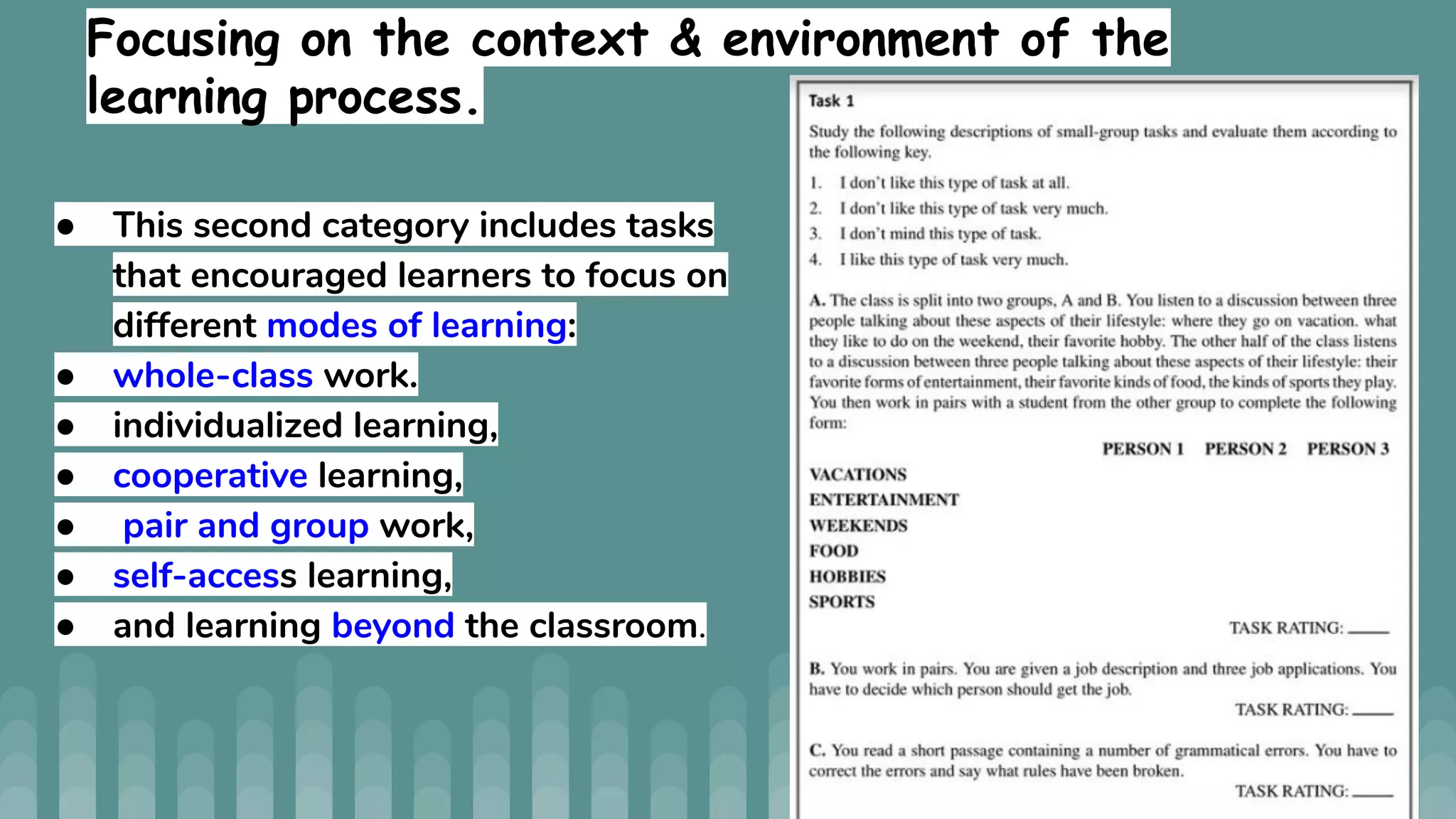 Focusing on the context & environment of the
learning process.
● This second category includes tasks
that encouraged learners to focus on
different modes of learning:
● whole-class work.
● individualized learning,
● cooperative learning,
● pair and group work,
● self-access learning,
● and learning beyond the classroom.
 