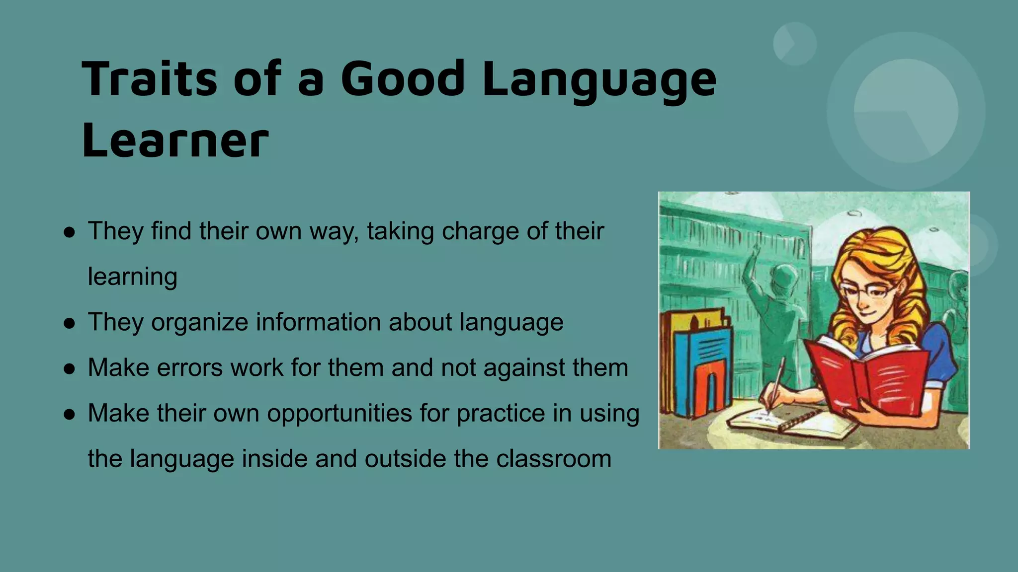 Traits of a Good Language
Learner
● They find their own way, taking charge of their
learning
● They organize information about language
● Make errors work for them and not against them
● Make their own opportunities for practice in using
the language inside and outside the classroom
 