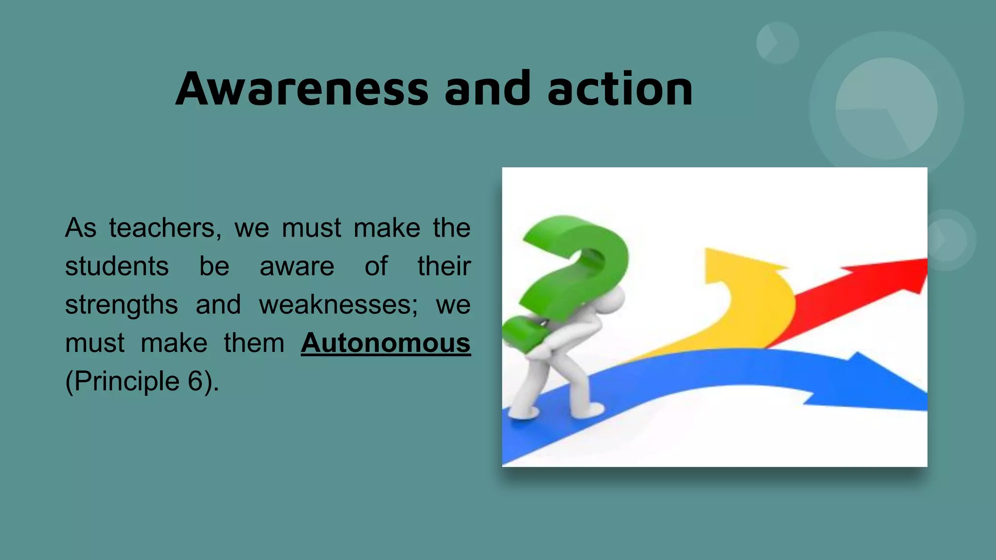 Awareness and action
As teachers, we must make the
students be aware of their
strengths and weaknesses; we
must make them Autonomous
(Principle 6).
 
