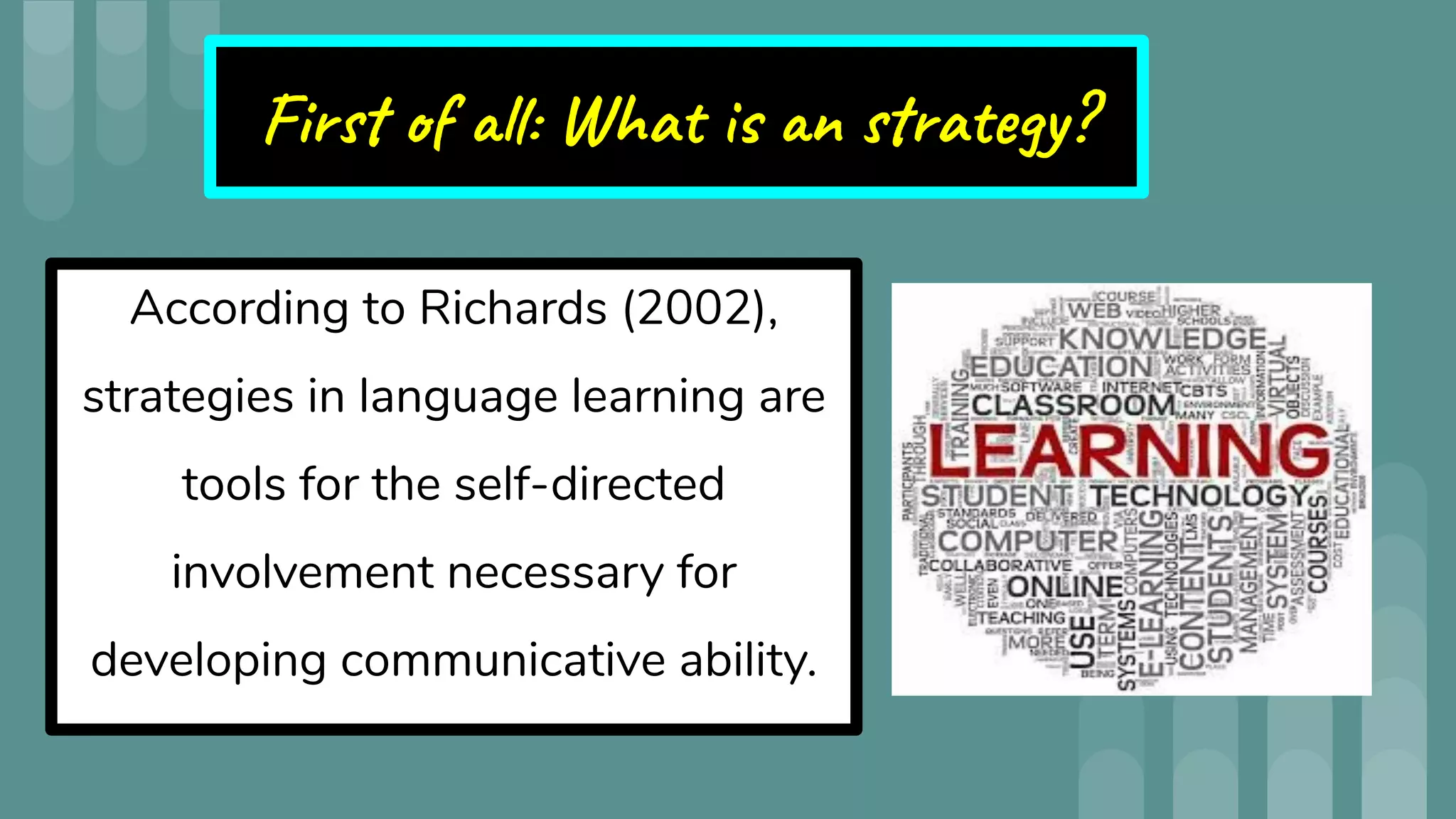 First of all: What is an strategy?
According to Richards (2002),
strategies in language learning are
tools for the self-directed
involvement necessary for
developing communicative ability.
 
