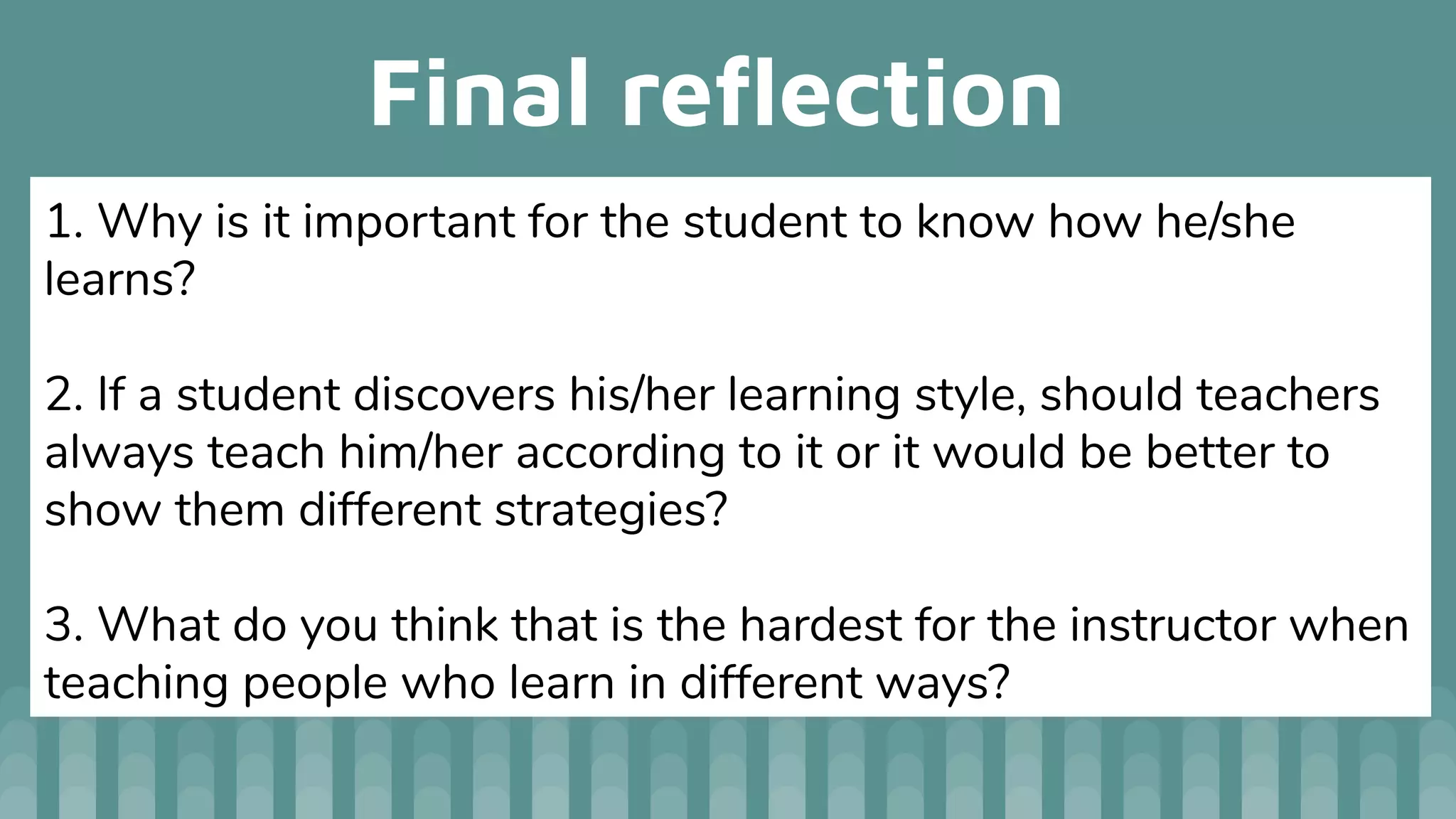 Final reﬂection
1. Why is it important for the student to know how he/she
learns?
2. If a student discovers his/her learning style, should teachers
always teach him/her according to it or it would be better to
show them different strategies?
3. What do you think that is the hardest for the instructor when
teaching people who learn in different ways?
 