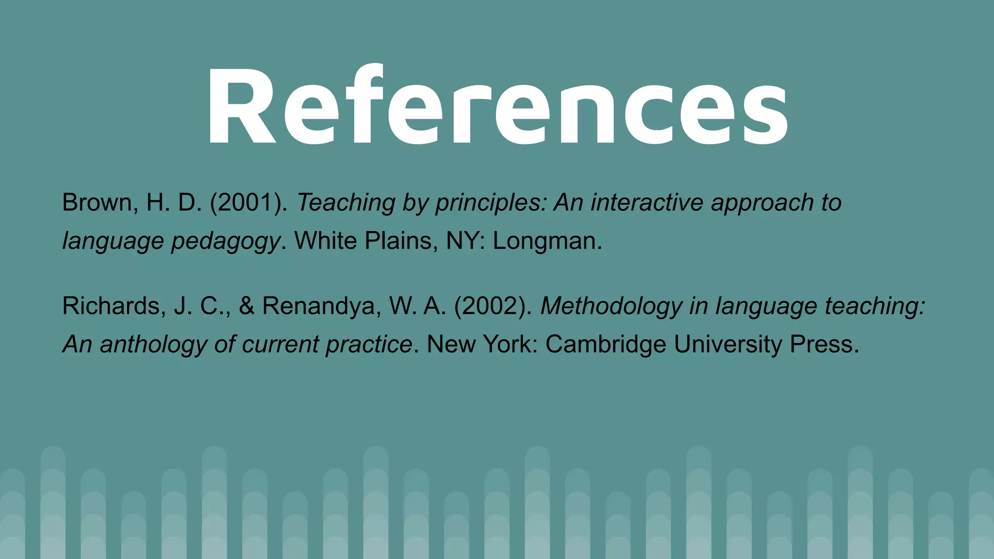 References
Brown, H. D. (2001). Teaching by principles: An interactive approach to
language pedagogy. White Plains, NY: Longman.
Richards, J. C., & Renandya, W. A. (2002). Methodology in language teaching:
An anthology of current practice. New York: Cambridge University Press.
 