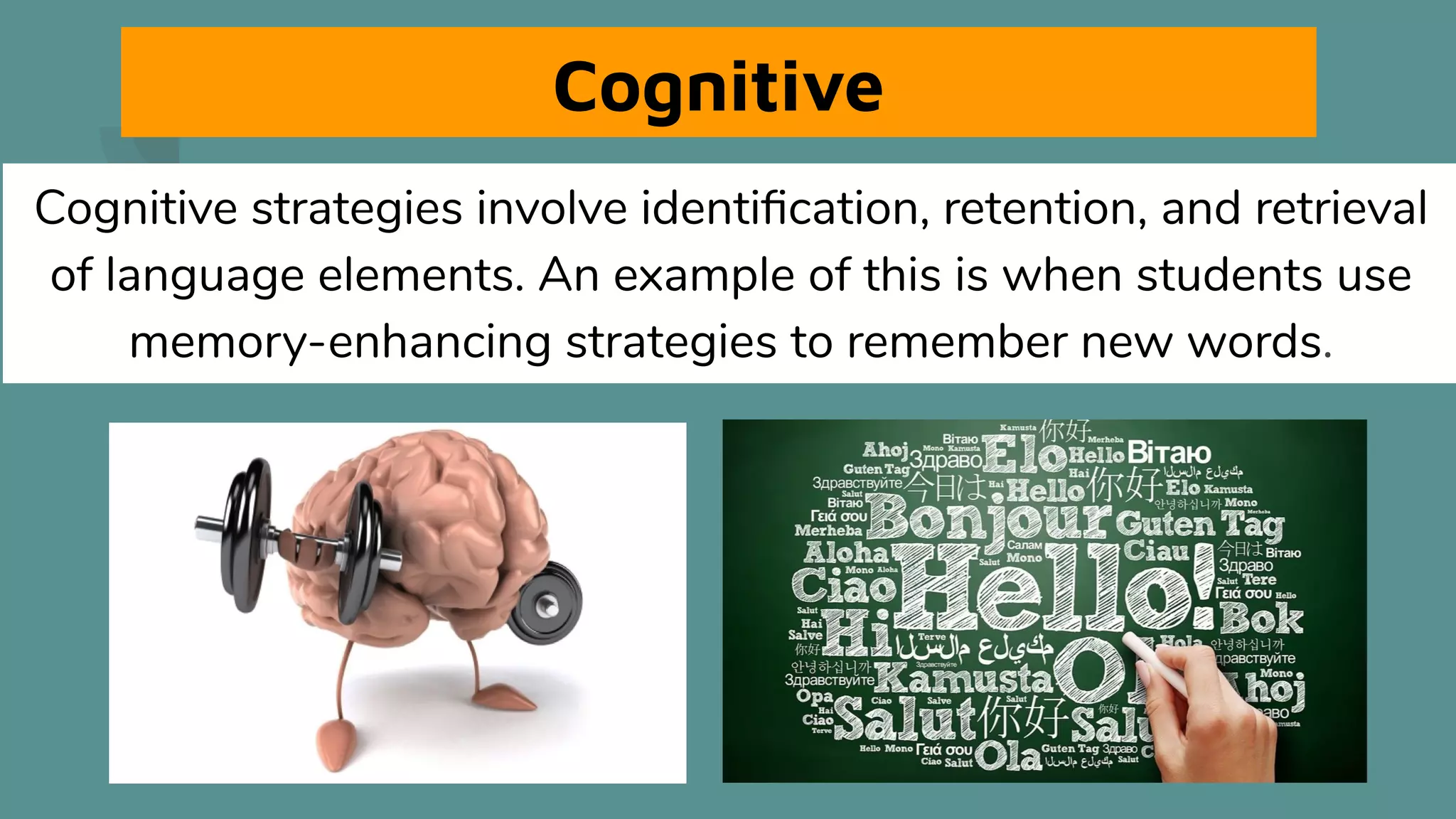 Cognitive
Cognitive strategies involve identiﬁcation, retention, and retrieval
of language elements. An example of this is when students use
memory-enhancing strategies to remember new words.
 