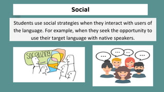 Social
Students use social strategies when they interact with users of
the language. For example, when they seek the opportunity to
use their target language with native speakers.
 