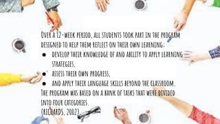 Over a 12-week period, all students took part in the program
designed to help them reﬂect on their own learning;
● develop their knowledge of and ability to apply learning
strategies,
● assess their own progress,
● and apply their language skills beyond the classroom.
The program was based on a bank of tasks that were divided
into four categories.
(RICHARDS, 2002).
 