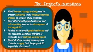 The Project’s Questions:
1. Would learner strategy training lead to
greater sensitivity to the language learning
process on the part of my students?
2. What e ect would guided reﬂection and
self-reporting have on the development of
learning skills?
3. To what extent would guided reﬂection and
self-reporting lead these learners to
formulate more realistic learning goals?
4. Would strategy training encourage my
students to apply their language skills
beyond the classroom?
 