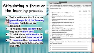 Stimulating a focus on
the learning process
● Tasks in this section focus on
general aspects of the learning
process. Such tasks are
designed:
● To help learners identify how
they like to learn best.
● To think about what works for
them and what does not work.
● To compare their approaches
to learning with those of other
students.
 