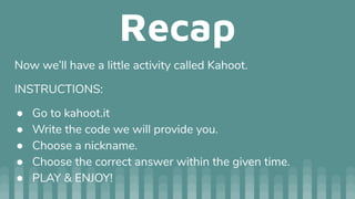 Recap
Now we’ll have a little activity called Kahoot.
INSTRUCTIONS:
● Go to kahoot.it
● Write the code we will provide you.
● Choose a nickname.
● Choose the correct answer within the given time.
● PLAY & ENJOY!
 