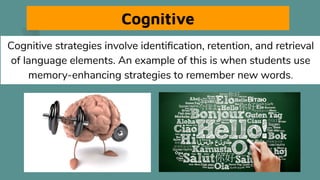 Cognitive
Cognitive strategies involve identiﬁcation, retention, and retrieval
of language elements. An example of this is when students use
memory-enhancing strategies to remember new words.
 