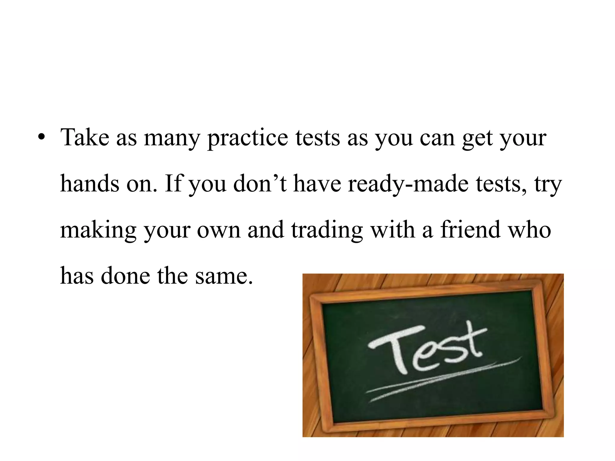 • Take as many practice tests as you can get your
hands on. If you don’t have ready-made tests, try
making your own and trading with a friend who
has done the same.
 