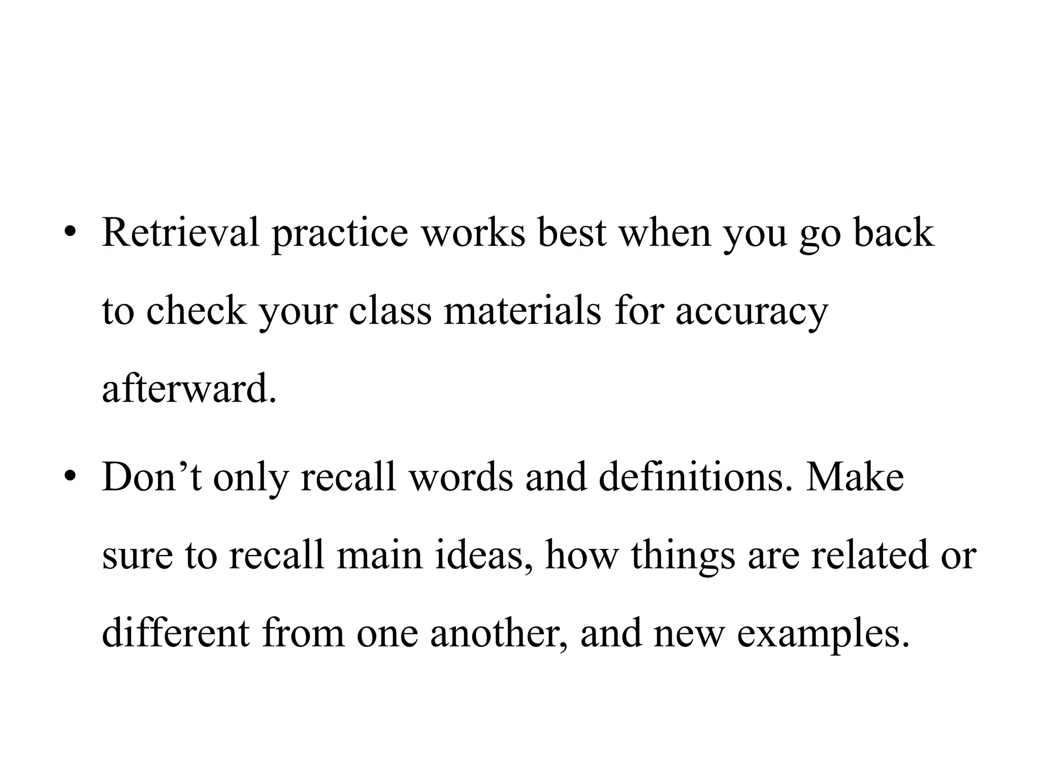 • Retrieval practice works best when you go back
to check your class materials for accuracy
afterward.
• Don’t only recall words and definitions. Make
sure to recall main ideas, how things are related or
different from one another, and new examples.
 