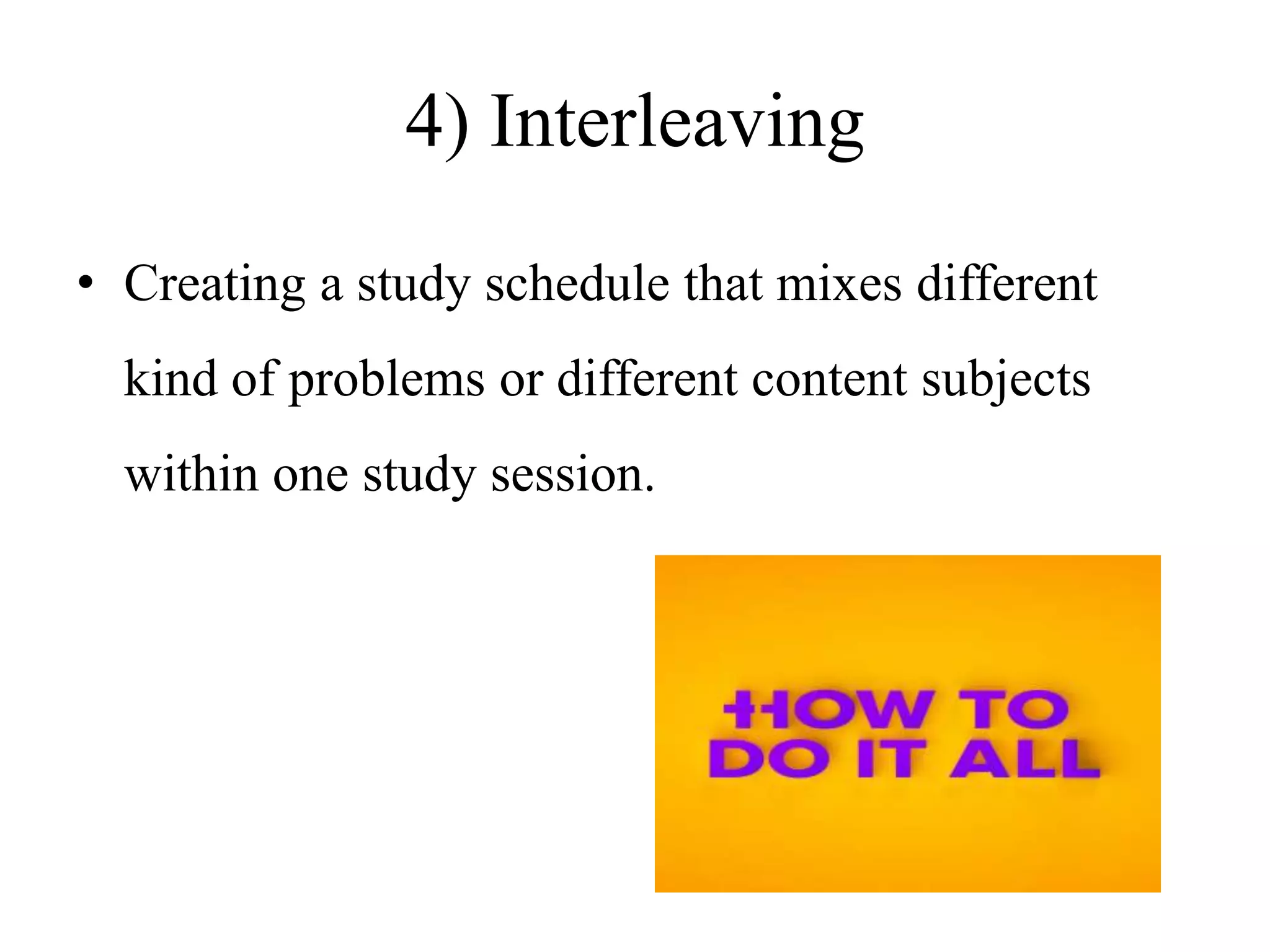 4) Interleaving
• Creating a study schedule that mixes different
kind of problems or different content subjects
within one study session.
 