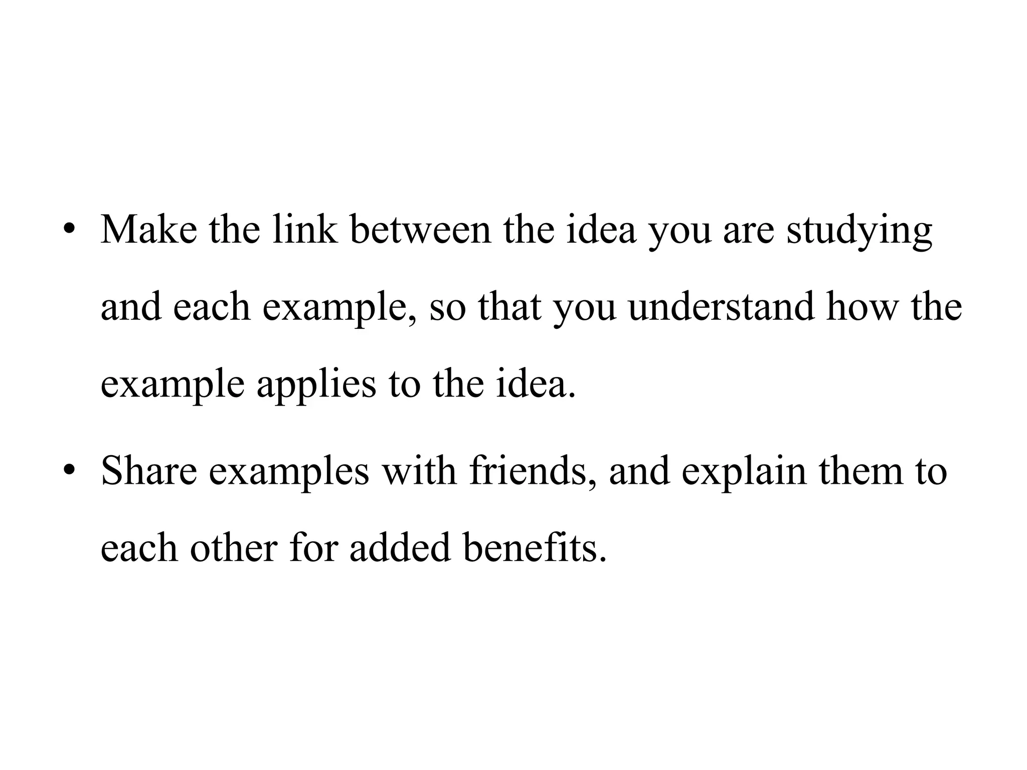 • Make the link between the idea you are studying
and each example, so that you understand how the
example applies to the idea.
• Share examples with friends, and explain them to
each other for added benefits.
 