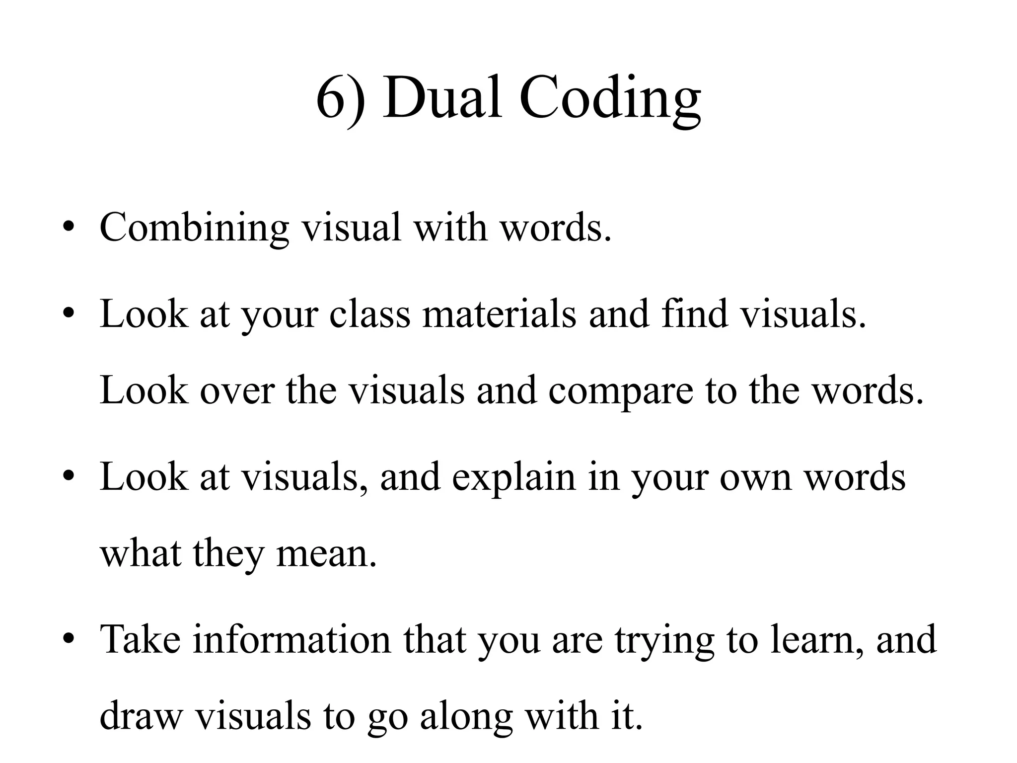 6) Dual Coding
• Combining visual with words.
• Look at your class materials and find visuals.
Look over the visuals and compare to the words.
• Look at visuals, and explain in your own words
what they mean.
• Take information that you are trying to learn, and
draw visuals to go along with it.
 