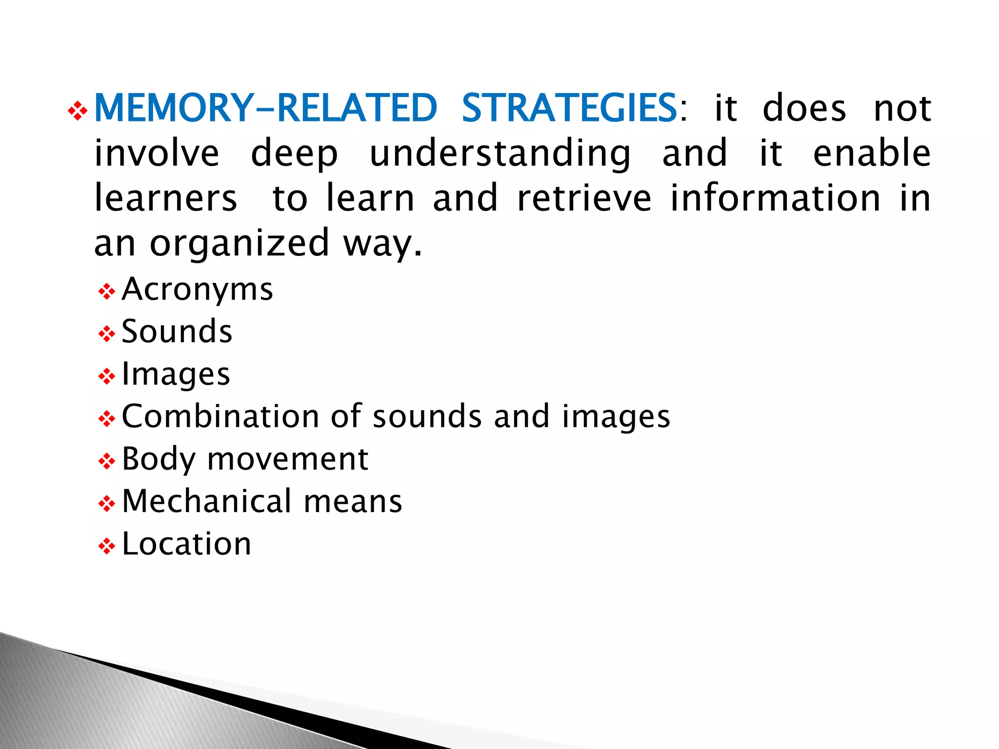 MEMORY-RELATED STRATEGIES: it does not
involve deep understanding and it enable
learners to learn and retrieve information in
an organized way.
 Acronyms
 Sounds
 Images
 Combination of sounds and images
 Body movement
 Mechanical means
 Location
 