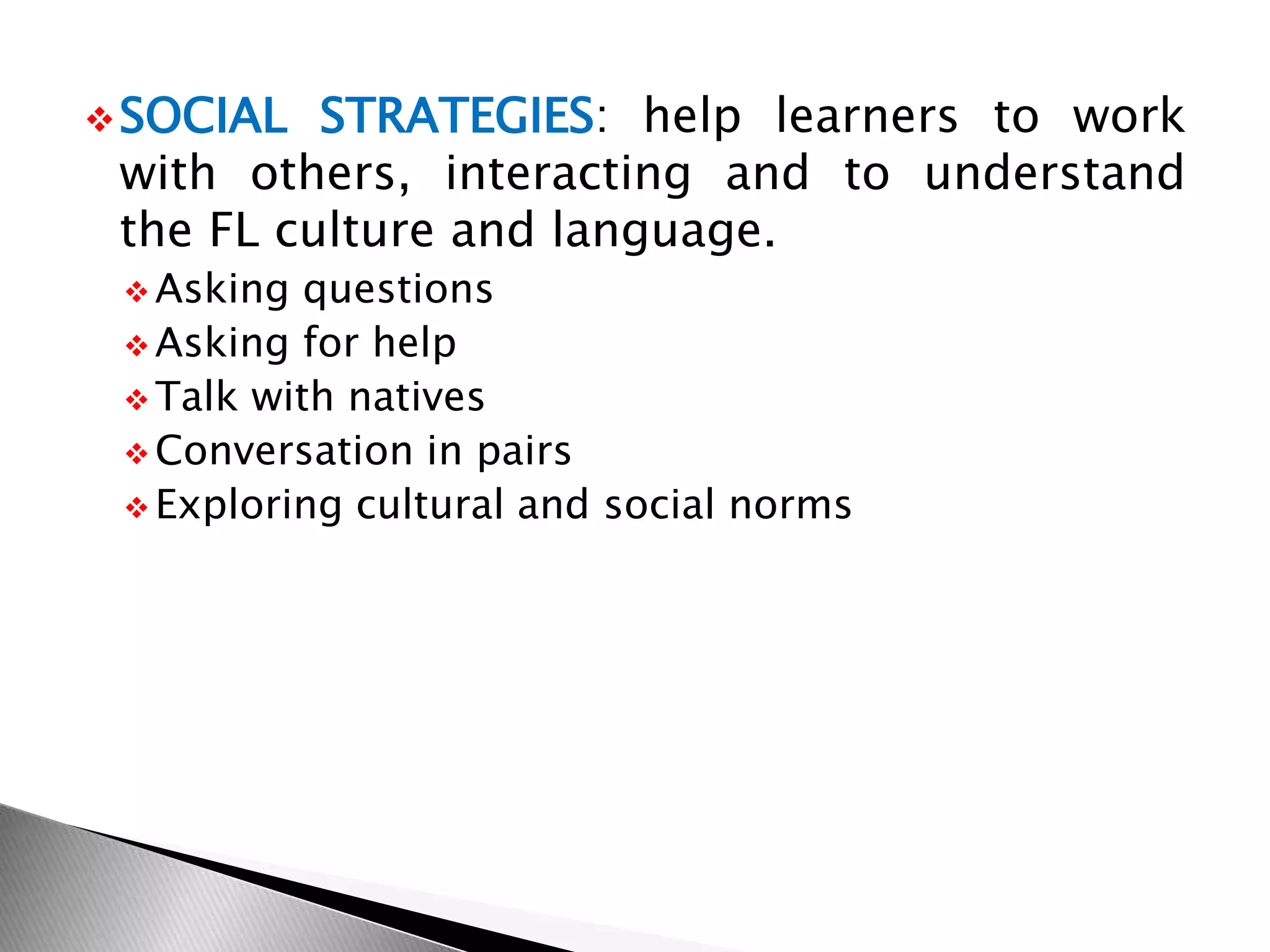 SOCIAL STRATEGIES: help learners to work
with others, interacting and to understand
the FL culture and language.
 Asking questions
 Asking for help
 Talk with natives
 Conversation in pairs
 Exploring cultural and social norms
 