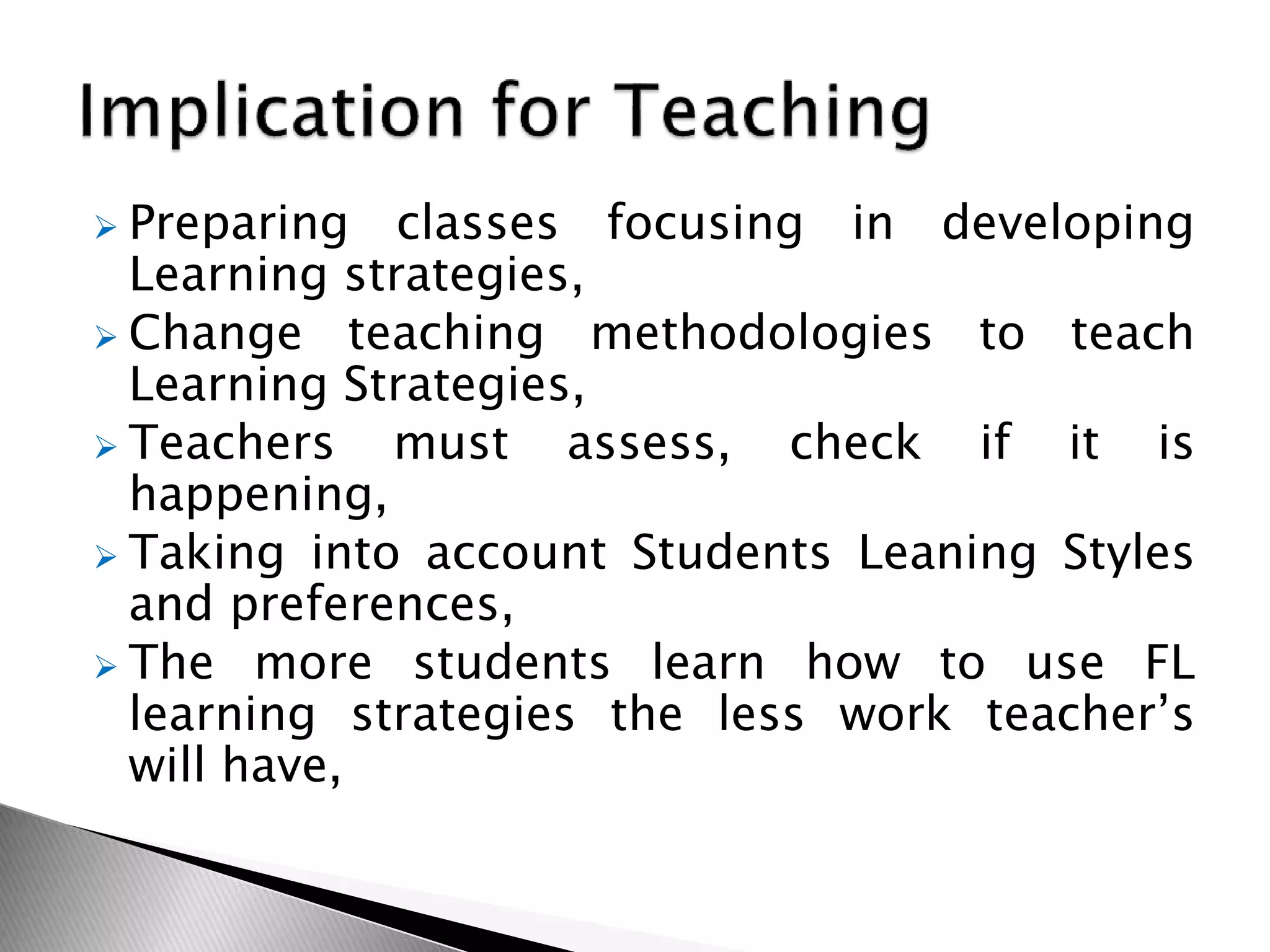  Preparing classes focusing in developing
Learning strategies,
 Change teaching methodologies to teach
Learning Strategies,
 Teachers must assess, check if it is
happening,
 Taking into account Students Leaning Styles
and preferences,
 The more students learn how to use FL
learning strategies the less work teacher’s
will have,
 