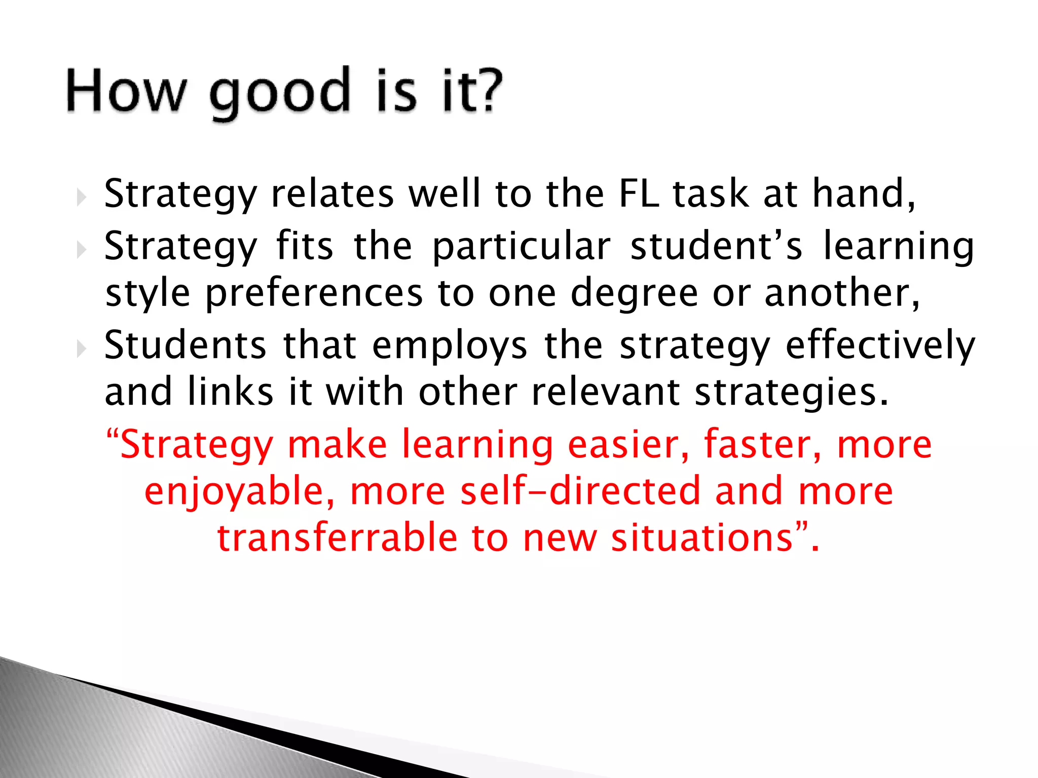  Strategy relates well to the FL task at hand,
 Strategy fits the particular student’s learning
style preferences to one degree or another,
 Students that employs the strategy effectively
and links it with other relevant strategies.
“Strategy make learning easier, faster, more
enjoyable, more self-directed and more
transferrable to new situations”.
 