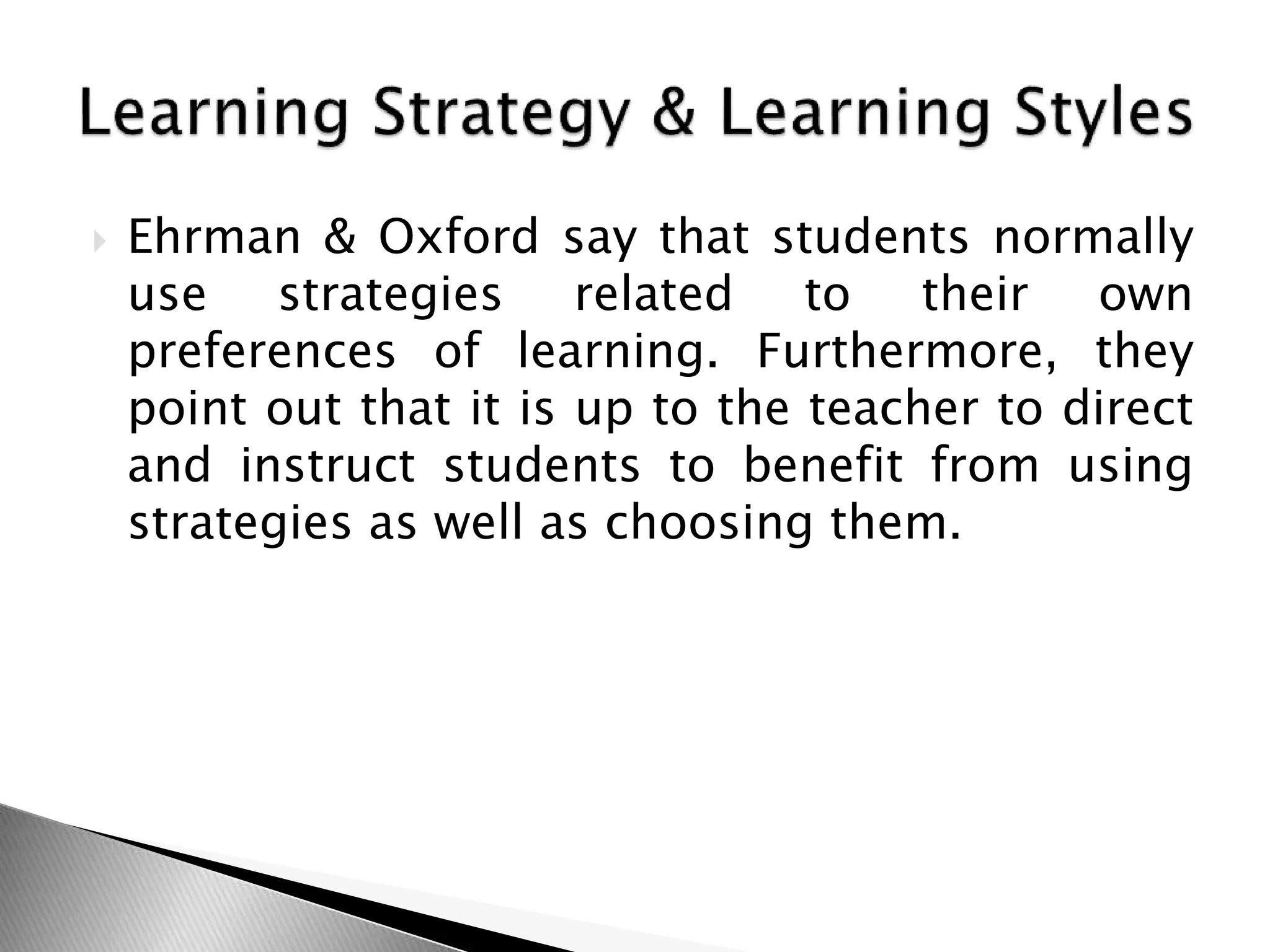  Ehrman & Oxford say that students normally
use strategies related to their own
preferences of learning. Furthermore, they
point out that it is up to the teacher to direct
and instruct students to benefit from using
strategies as well as choosing them.
 