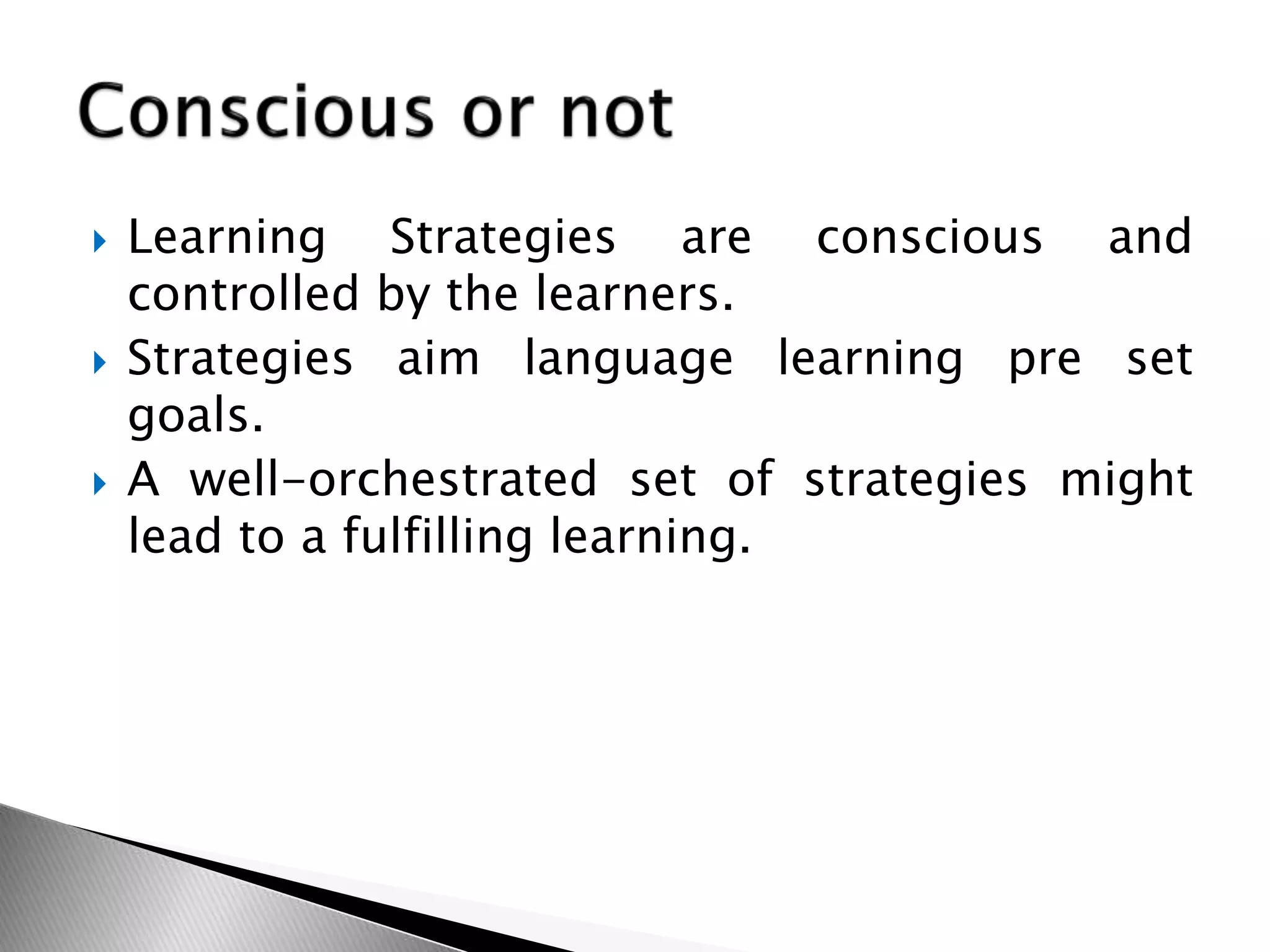  Learning Strategies are conscious and
controlled by the learners.
 Strategies aim language learning pre set
goals.
 A well-orchestrated set of strategies might
lead to a fulfilling learning.
 