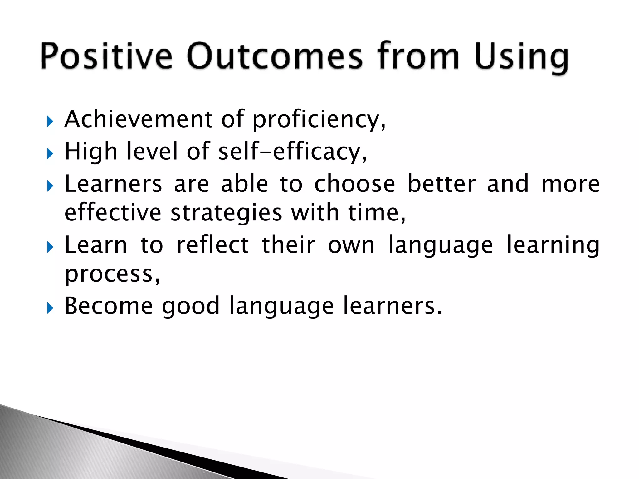  Achievement of proficiency,
 High level of self-efficacy,
 Learners are able to choose better and more
effective strategies with time,
 Learn to reflect their own language learning
process,
 Become good language learners.
 
