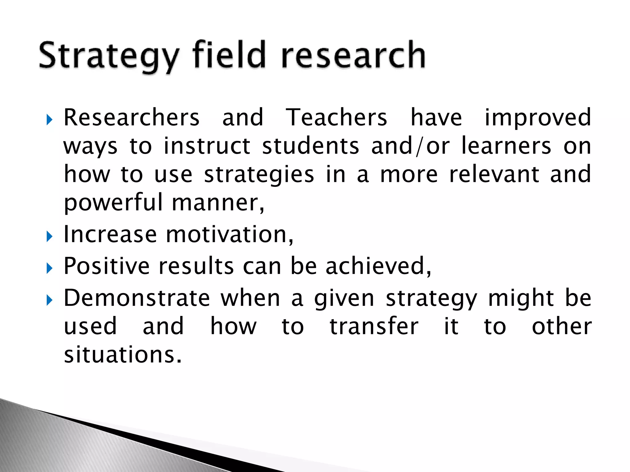  Researchers and Teachers have improved
ways to instruct students and/or learners on
how to use strategies in a more relevant and
powerful manner,
 Increase motivation,
 Positive results can be achieved,
 Demonstrate when a given strategy might be
used and how to transfer it to other
situations.
 