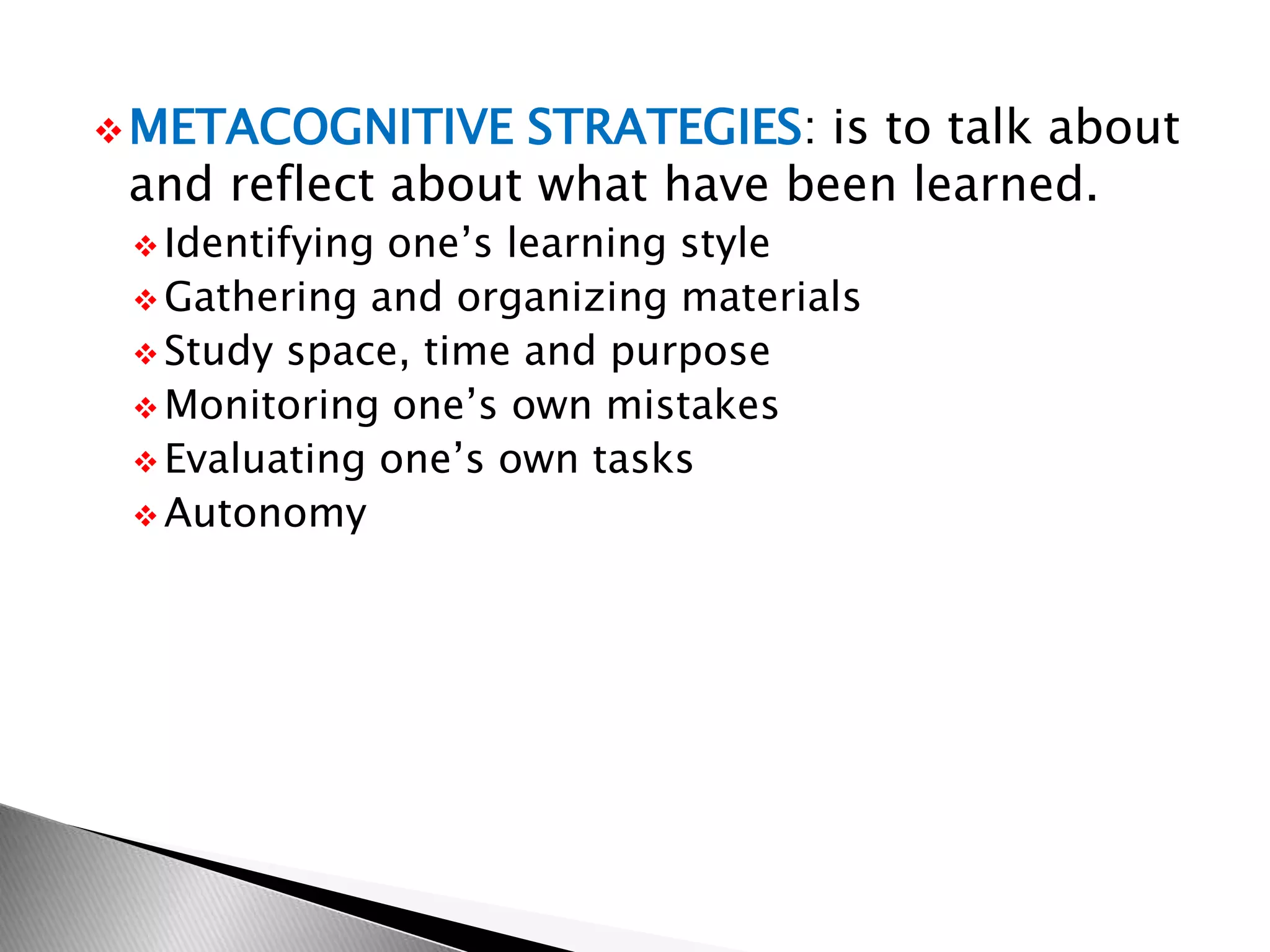 METACOGNITIVE STRATEGIES: is to talk about
and reflect about what have been learned.
 Identifying one’s learning style
 Gathering and organizing materials
 Study space, time and purpose
 Monitoring one’s own mistakes
 Evaluating one’s own tasks
 Autonomy
 