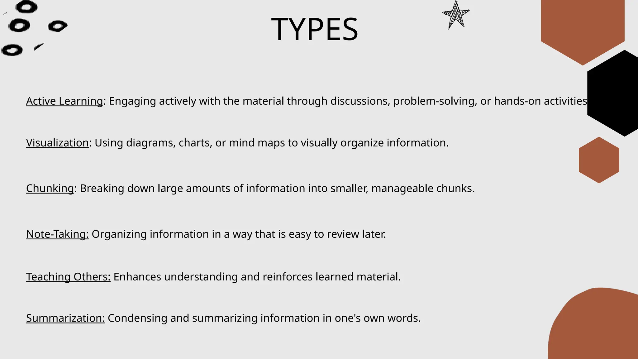 TYPES
Active Learning: Engaging actively with the material through discussions, problem-solving, or hands-on activities.
Visualization: Using diagrams, charts, or mind maps to visually organize information.
Chunking: Breaking down large amounts of information into smaller, manageable chunks.
Note-Taking: Organizing information in a way that is easy to review later.
Teaching Others: Enhances understanding and reinforces learned material.
Summarization: Condensing and summarizing information in one's own words.
 