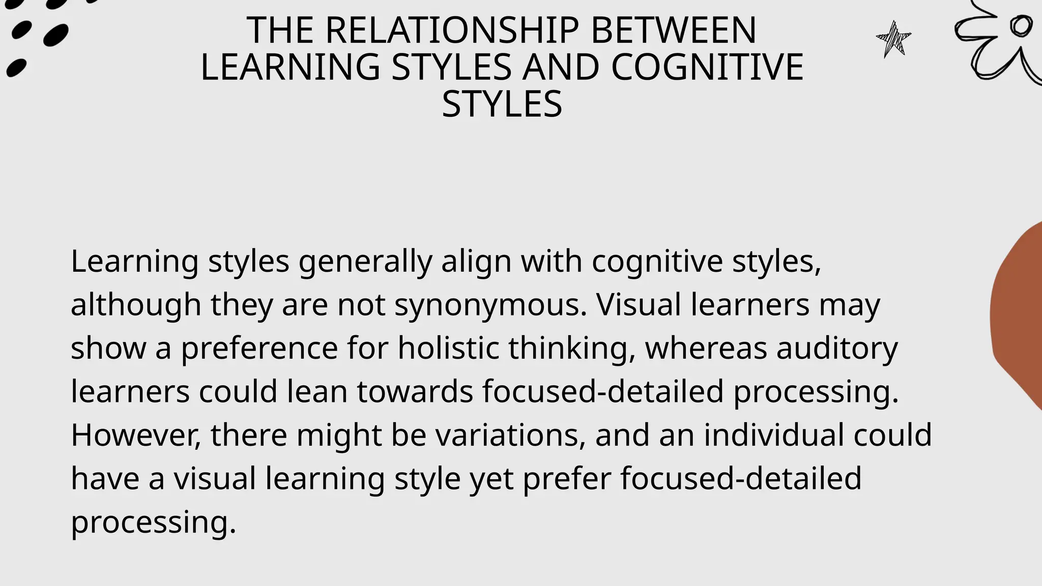 THE RELATIONSHIP BETWEEN
LEARNING STYLES AND COGNITIVE
STYLES
Learning styles generally align with cognitive styles,
although they are not synonymous. Visual learners may
show a preference for holistic thinking, whereas auditory
learners could lean towards focused-detailed processing.
However, there might be variations, and an individual could
have a visual learning style yet prefer focused-detailed
processing.
 