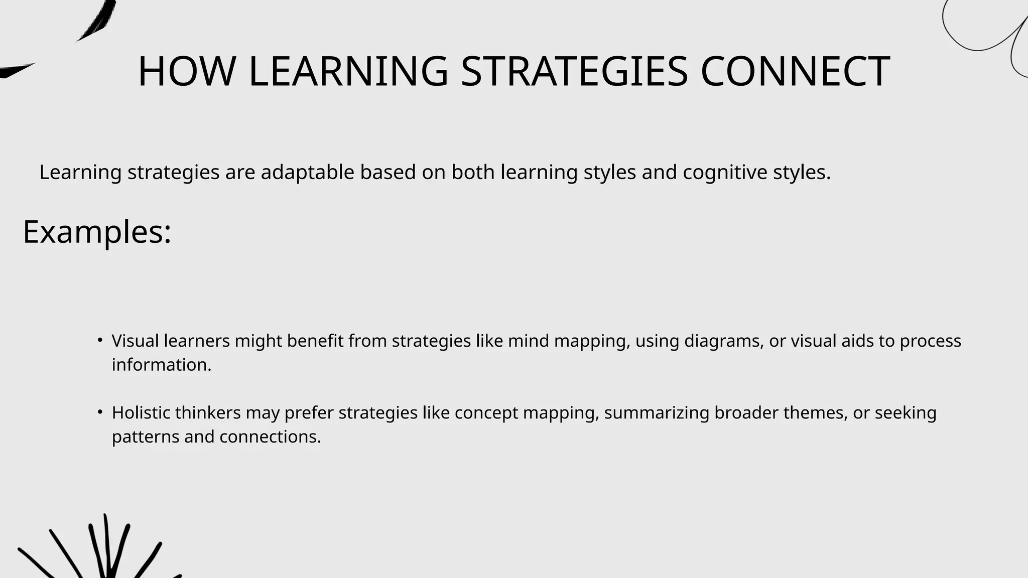 HOW LEARNING STRATEGIES CONNECT
Learning strategies are adaptable based on both learning styles and cognitive styles.
Examples:
• Visual learners might benefit from strategies like mind mapping, using diagrams, or visual aids to process
information.
• Holistic thinkers may prefer strategies like concept mapping, summarizing broader themes, or seeking
patterns and connections.
 