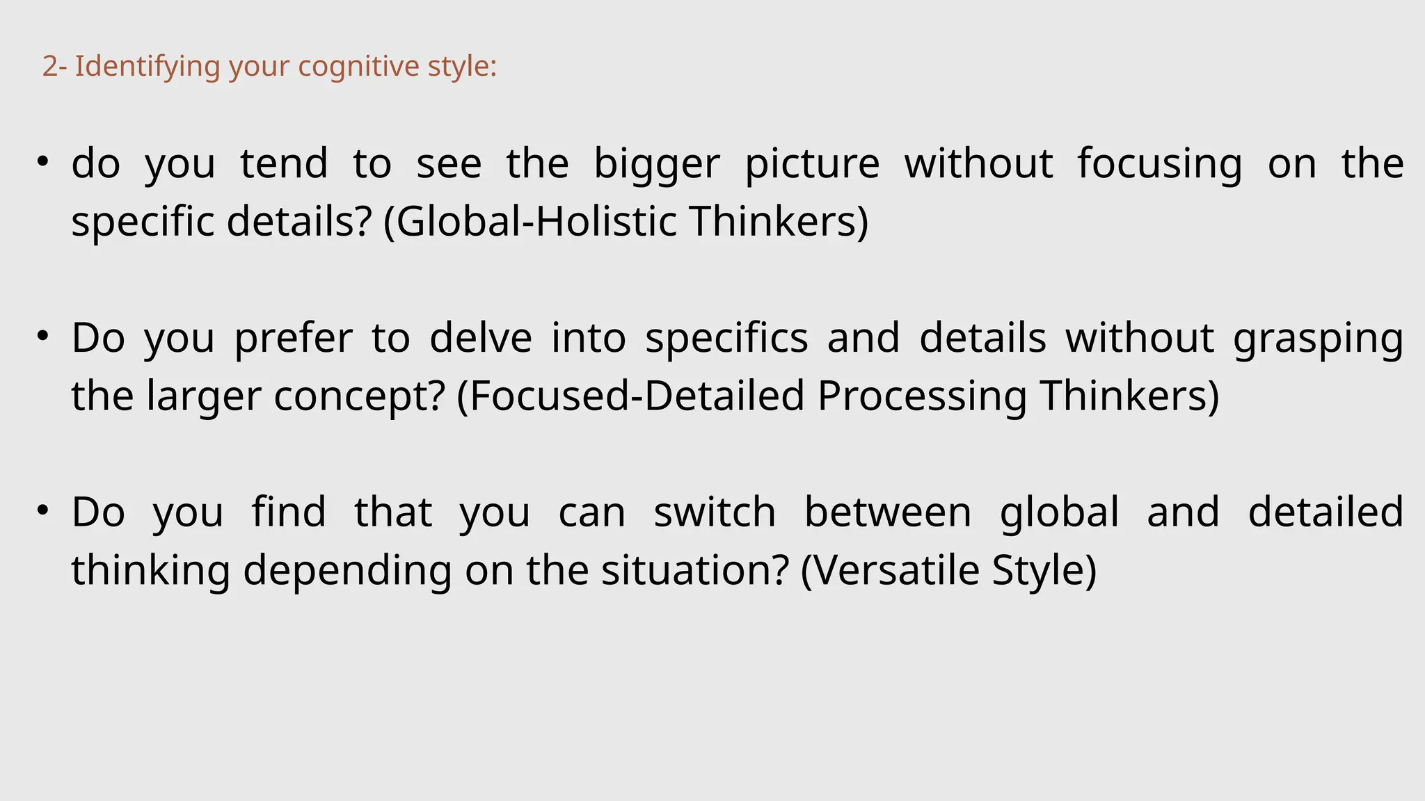 • do you tend to see the bigger picture without focusing on the
specific details? (Global-Holistic Thinkers)
• Do you prefer to delve into specifics and details without grasping
the larger concept? (Focused-Detailed Processing Thinkers)
• Do you find that you can switch between global and detailed
thinking depending on the situation? (Versatile Style)
2- Identifying your cognitive style:
 