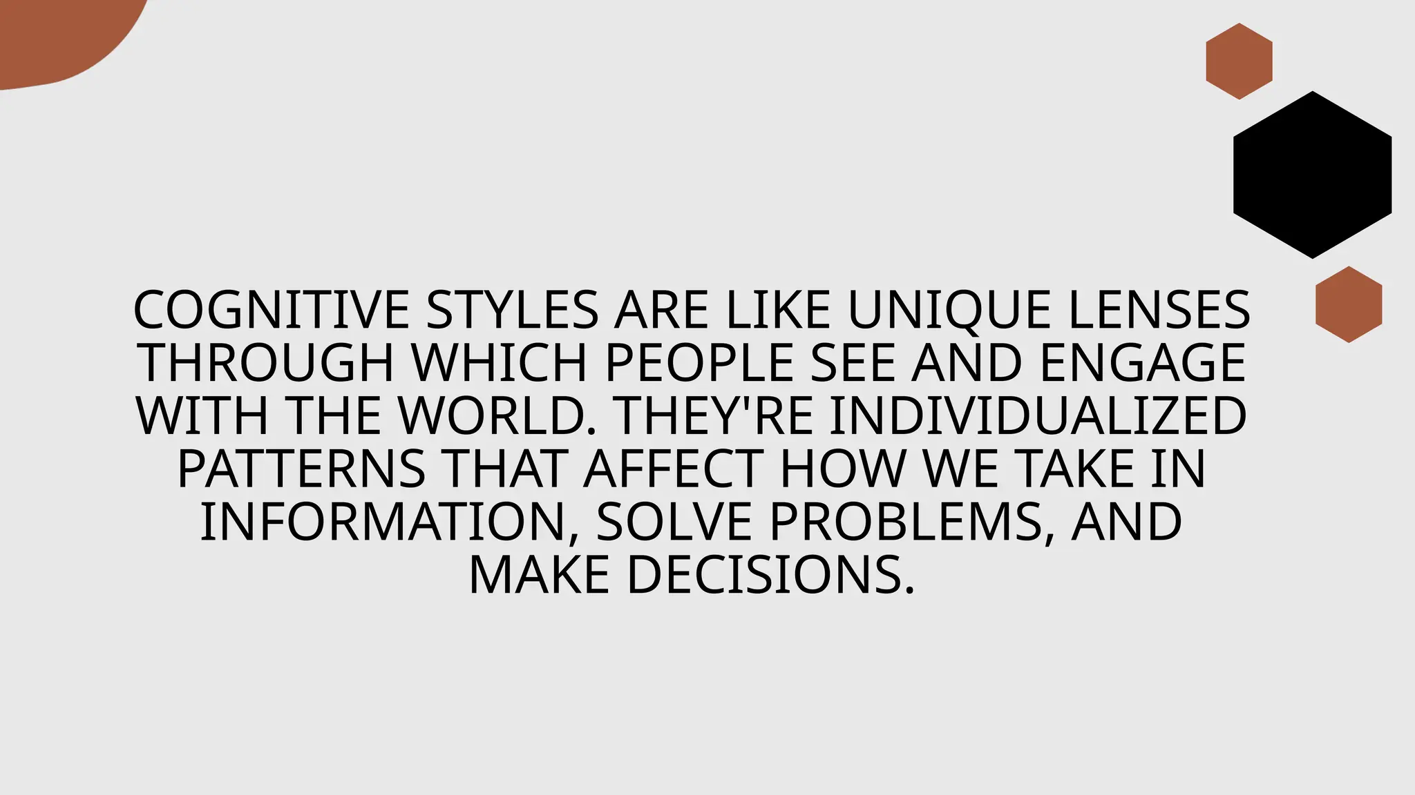 COGNITIVE STYLES ARE LIKE UNIQUE LENSES
THROUGH WHICH PEOPLE SEE AND ENGAGE
WITH THE WORLD. THEY'RE INDIVIDUALIZED
PATTERNS THAT AFFECT HOW WE TAKE IN
INFORMATION, SOLVE PROBLEMS, AND
MAKE DECISIONS.
 